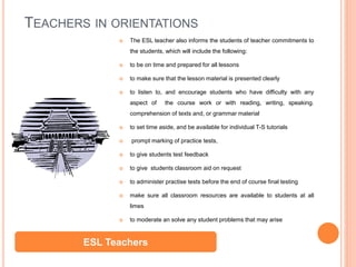 TEACHERS IN ORIENTATIONS
 The ESL teacher also informs the students of teacher commitments to
the students, which will include the following:
 to be on time and prepared for all lessons
 to make sure that the lesson material is presented clearly
 to listen to, and encourage students who have difficulty with any
aspect of the course work or with reading, writing, speaking.
comprehension of texts and, or grammar material
 to set time aside, and be available for individual T-S tutorials
 prompt marking of practice tests,
 to give students test feedback
 to give students classroom aid on request
 to administer practise tests before the end of course final testing
 make sure all classroom resources are available to students at all
limes
 to moderate an solve any student problems that may arise
ESL Teachers
 