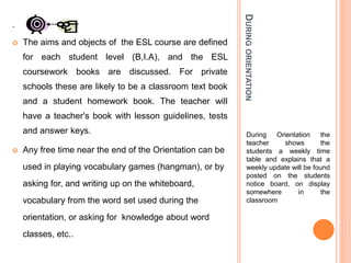 DURINGORIENTATION
During Orientation the
teacher shows the
students a weekly time
table and explains that a
weekly update will be found
posted on the students
notice board, on display
somewhere in the
classroom
.
 The aims and objects of the ESL course are defined
for each student level (B,I.A), and the ESL
coursework books are discussed. For private
schools these are likely to be a classroom text book
and a student homework book. The teacher will
have a teacher's book with lesson guidelines, tests
and answer keys.
 Any free time near the end of the Orientation can be
used in playing vocabulary games (hangman), or by
asking for, and writing up on the whiteboard,
vocabulary from the word set used during the
orientation, or asking for knowledge about word
classes, etc..
 