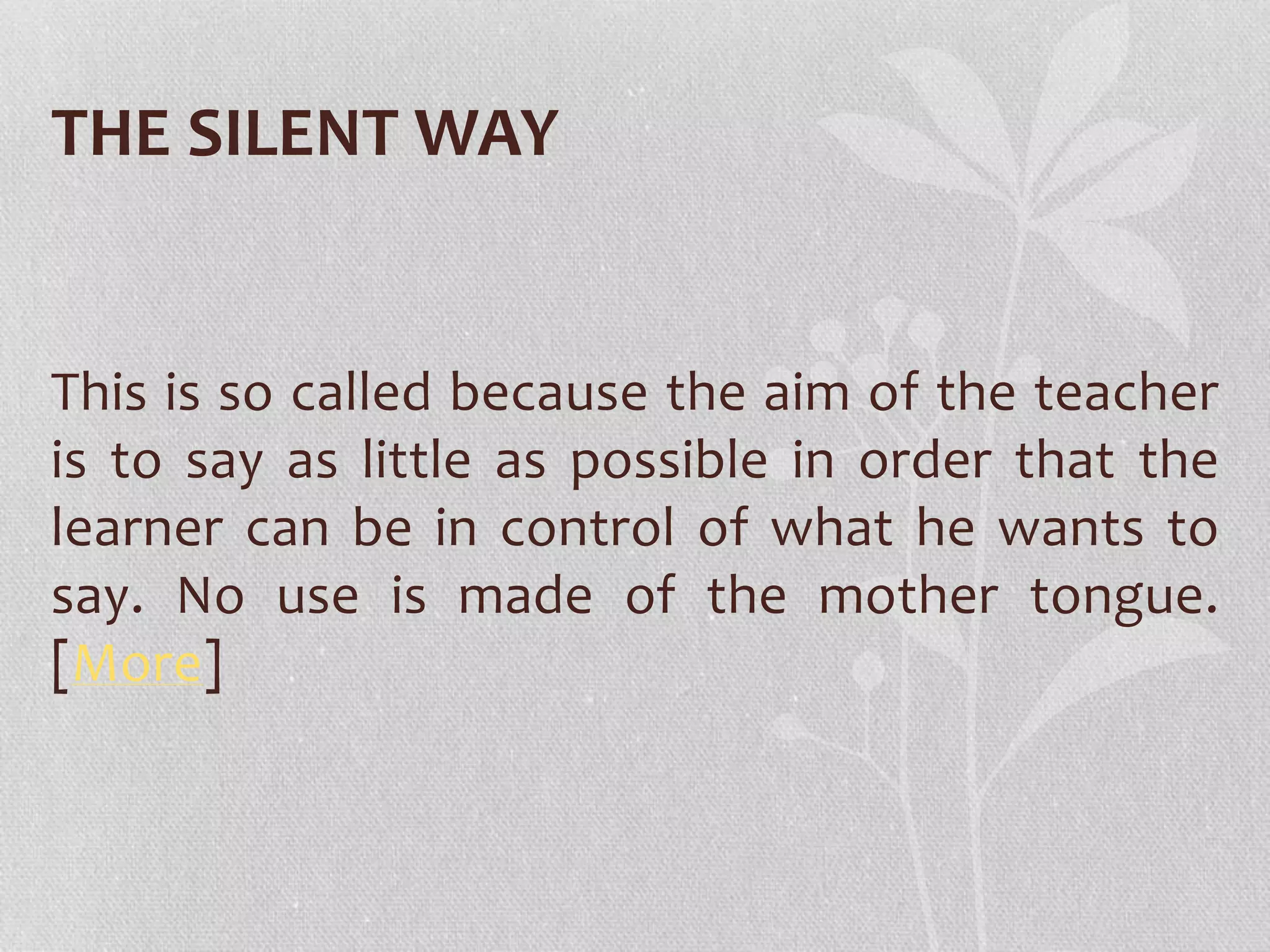THE SILENT WAY 
This is so called because the aim of the teacher 
is to say as little as possible in order that the 
learner can be in control of what he wants to 
say. No use is made of the mother tongue. 
[More] 
 