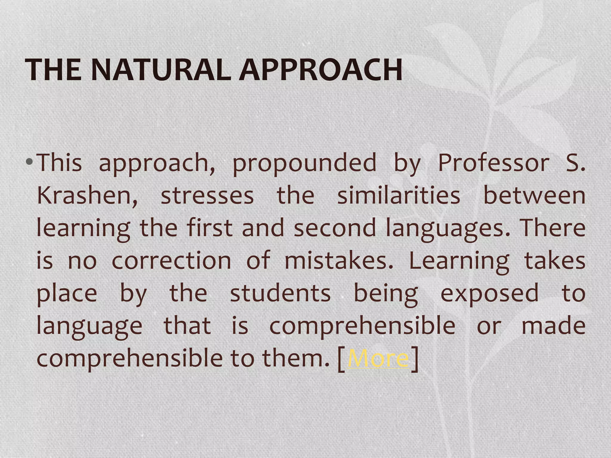 THE NATURAL APPROACH 
•This approach, propounded by Professor S. 
Krashen, stresses the similarities between 
learning the first and second languages. There 
is no correction of mistakes. Learning takes 
place by the students being exposed to 
language that is comprehensible or made 
comprehensible to them. [More] 
 