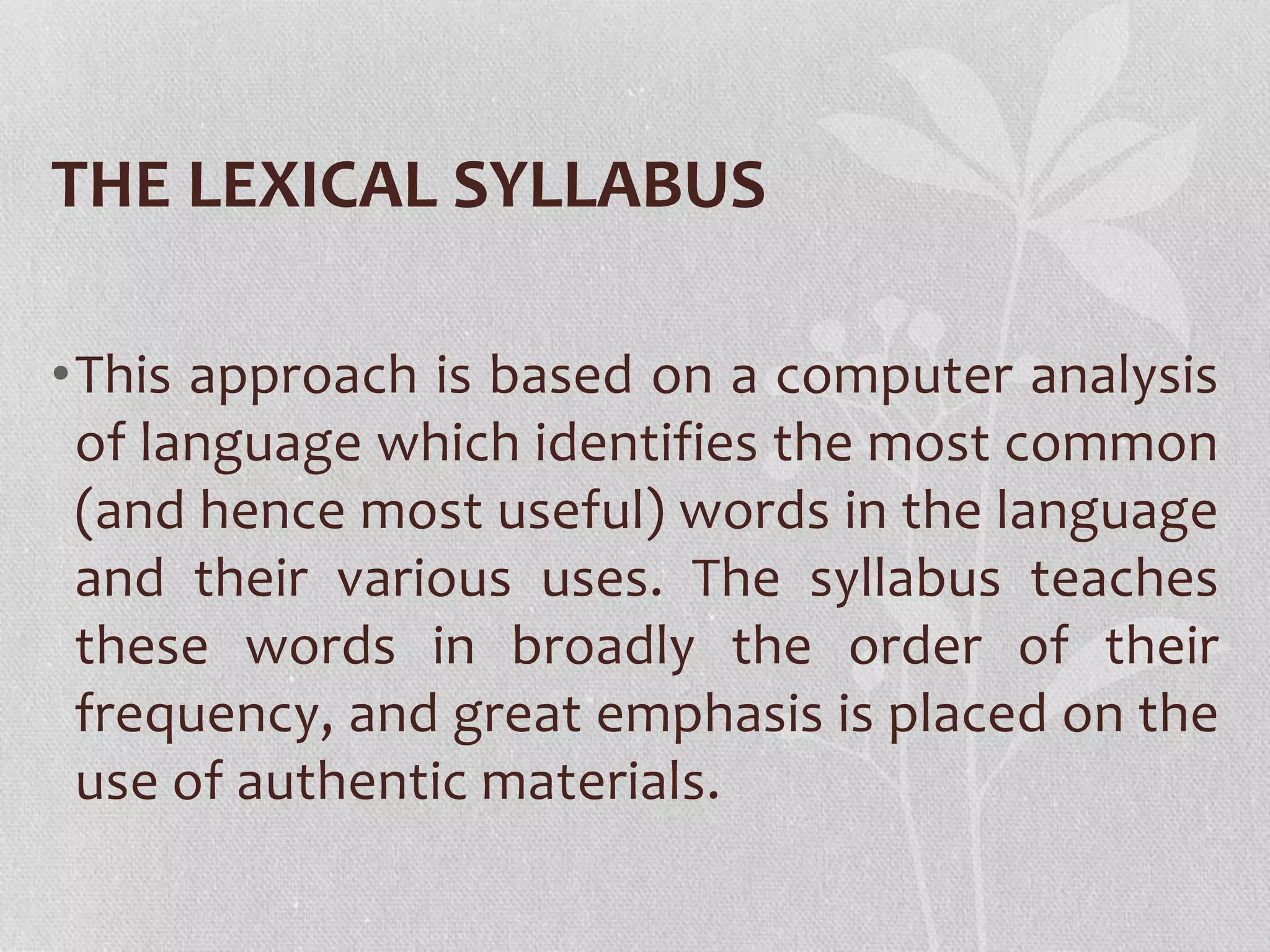 THE LEXICAL SYLLABUS
•This approach is based on a computer analysis
of language which identifies the most common
(and hence most useful) words in the language
and their various uses. The syllabus teaches
these words in broadly the order of their
frequency, and great emphasis is placed on the
use of authentic materials.