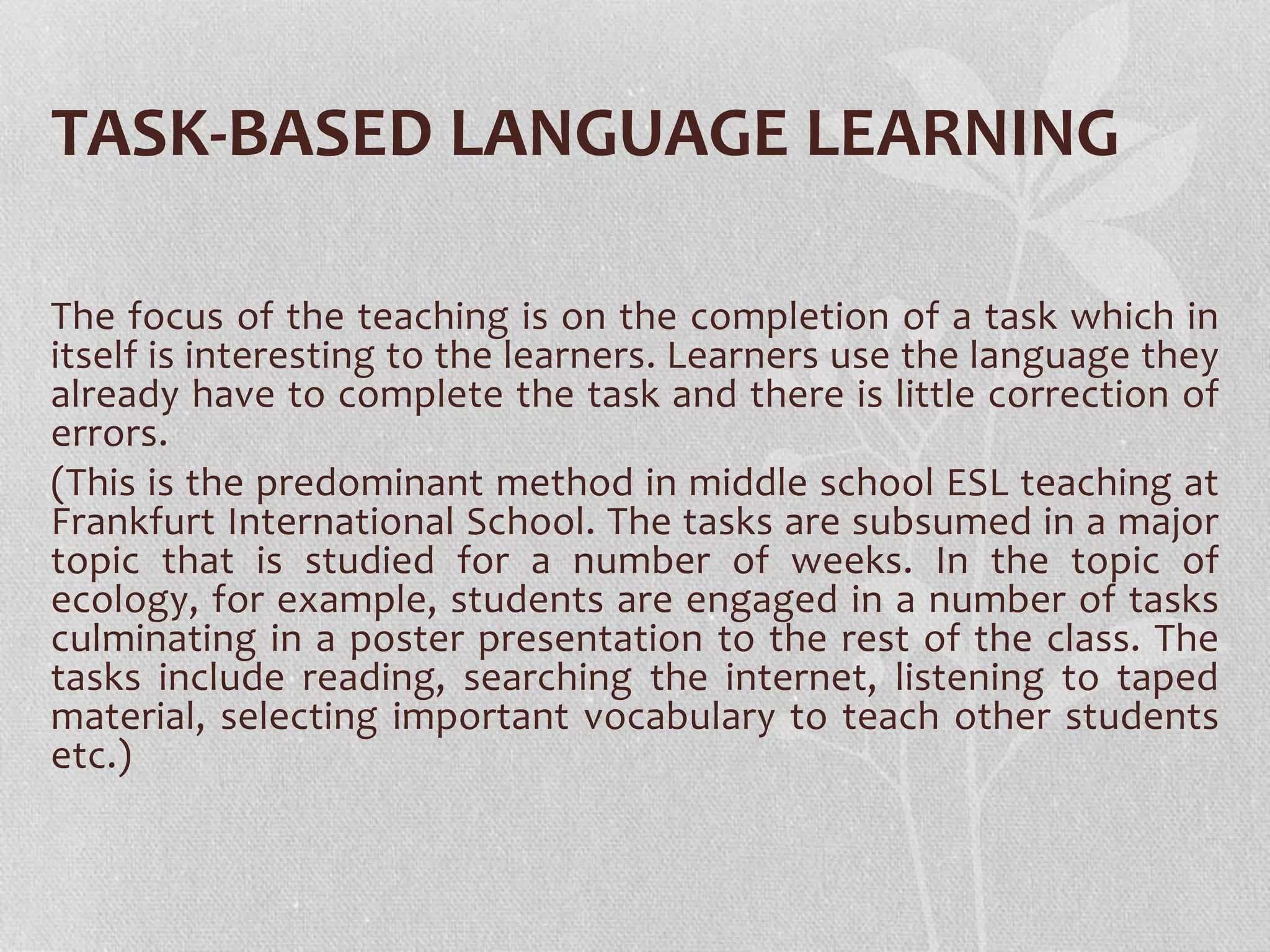TASK-BASED LANGUAGE LEARNING
The focus of the teaching is on the completion of a task which in
itself is interesting to the learners. Learners use the language they
already have to complete the task and there is little correction of
errors.
(This is the predominant method in middle school ESL teaching at
Frankfurt International School. The tasks are subsumed in a major
topic that is studied for a number of weeks. In the topic of
ecology, for example, students are engaged in a number of tasks
culminating in a poster presentation to the rest of the class. The
tasks include reading, searching the internet, listening to taped
material, selecting important vocabulary to teach other students
etc.)