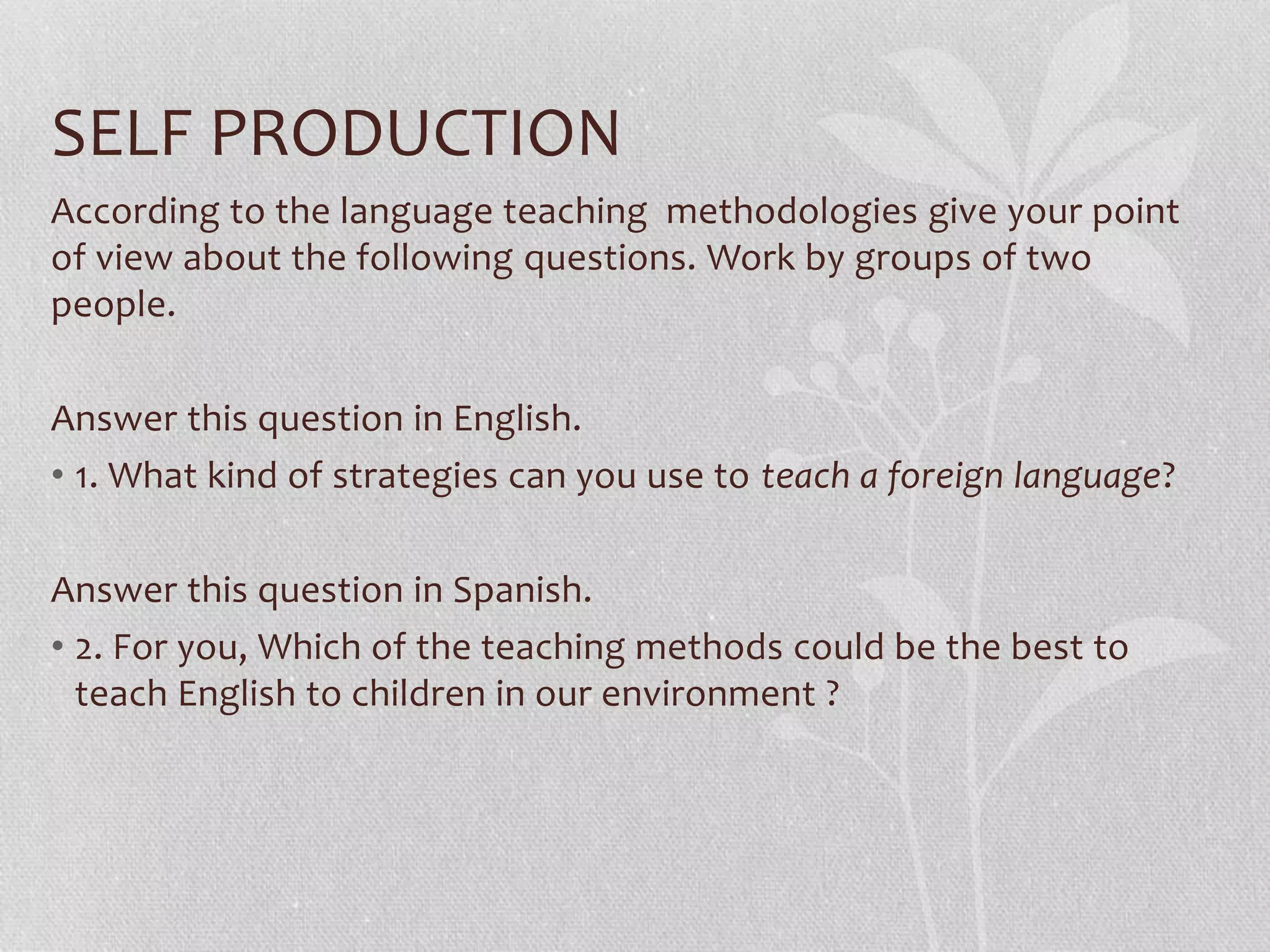 SELF PRODUCTION
According to the language teaching methodologies give your point
of view about the following questions. Work by groups of two
people.
Answer this question in English.
• 1. What kind of strategies can you use to teach a foreign language?
Answer this question in Spanish.
• 2. For you, Which of the teaching methods could be the best to
teach English to children in our environment ?
