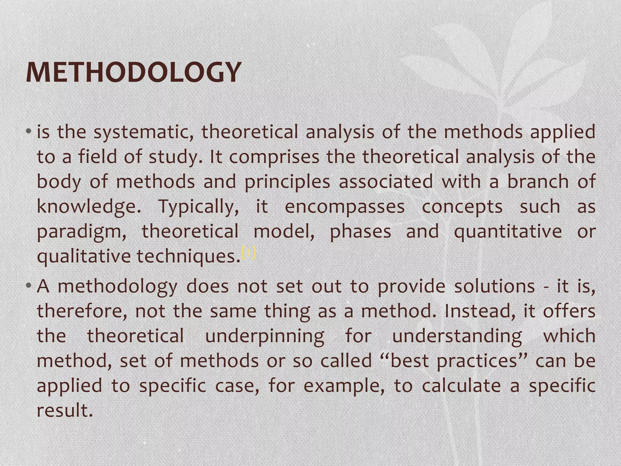 METHODOLOGY 
• is the systematic, theoretical analysis of the methods applied 
to a field of study. It comprises the theoretical analysis of the 
body of methods and principles associated with a branch of 
knowledge. Typically, it encompasses concepts such as 
paradigm, theoretical model, phases and quantitative or 
qualitative techniques.[1] 
• A methodology does not set out to provide solutions - it is, 
therefore, not the same thing as a method. Instead, it offers 
the theoretical underpinning for understanding which 
method, set of methods or so called “best practices” can be 
applied to specific case, for example, to calculate a specific 
result. 
 