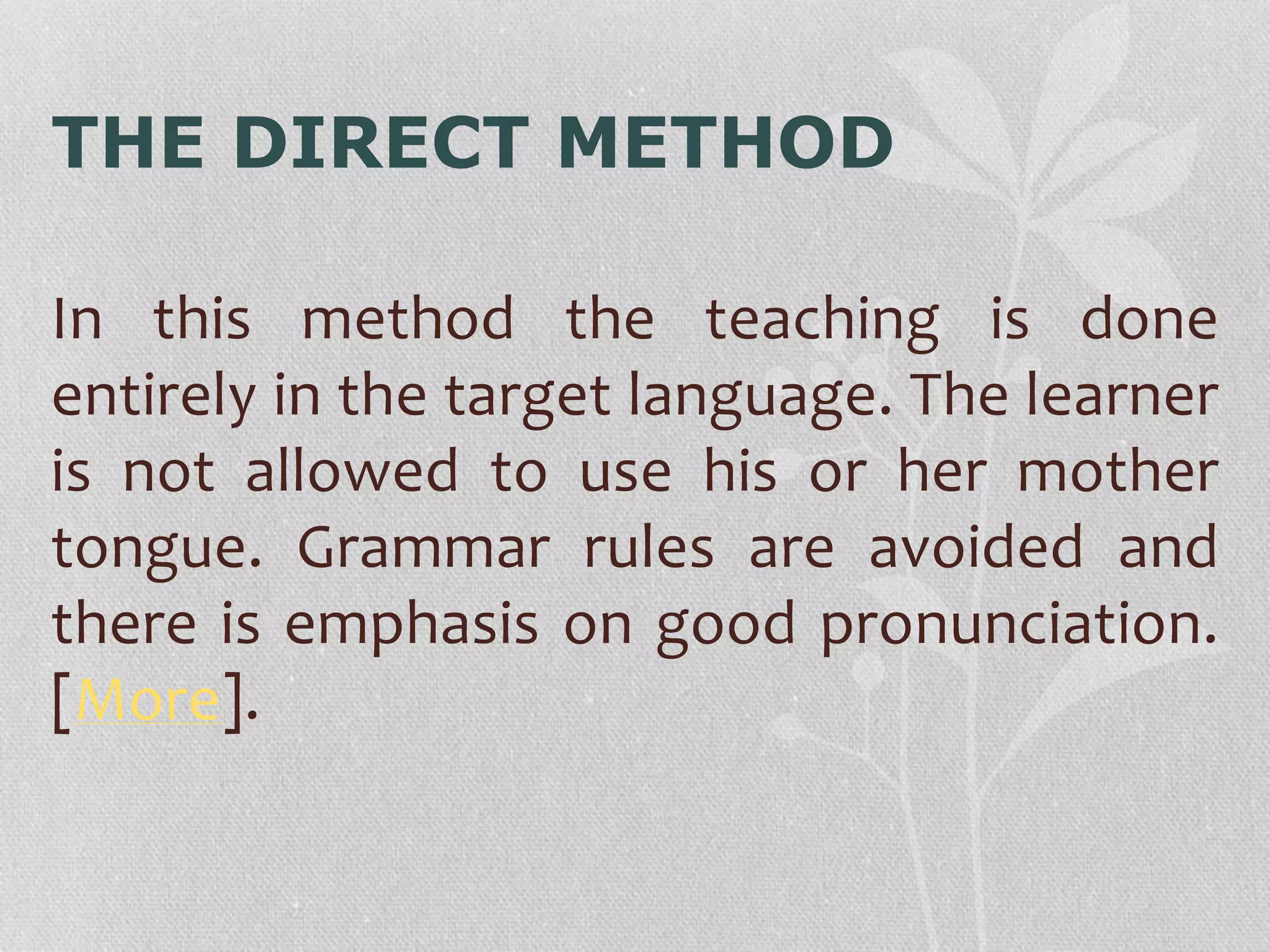 THE DIRECT METHOD 
In this method the teaching is done 
entirely in the target language. The learner 
is not allowed to use his or her mother 
tongue. Grammar rules are avoided and 
there is emphasis on good pronunciation. 
[More]. 
 