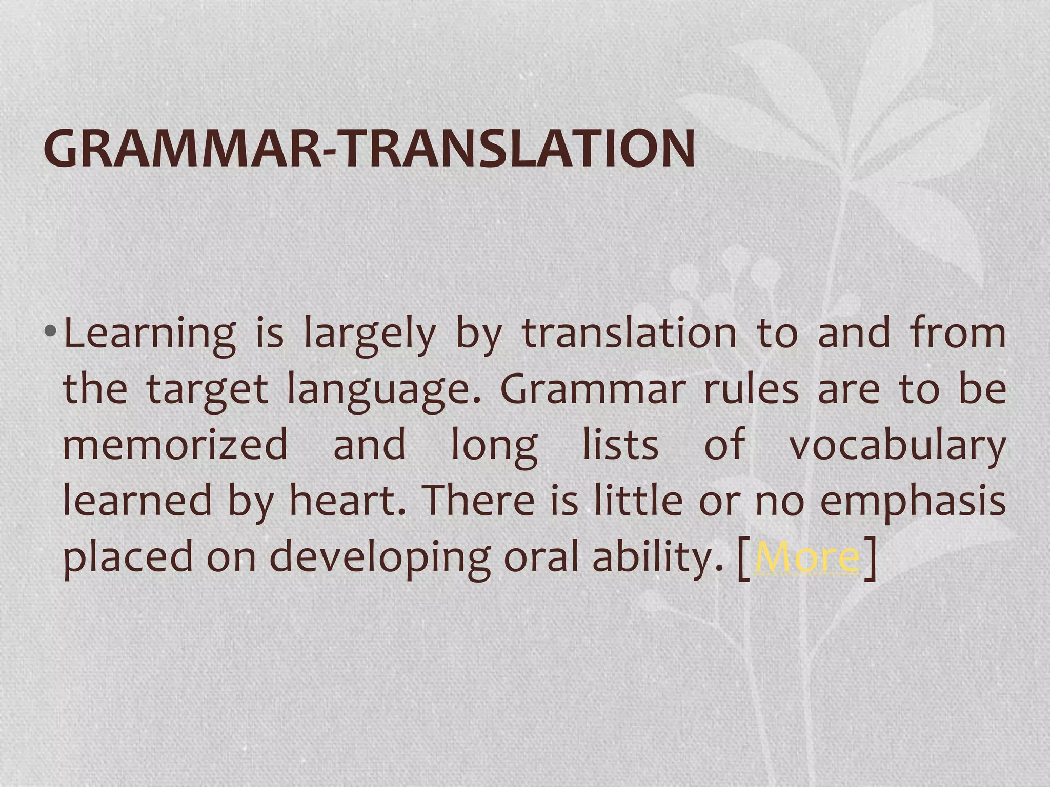 GRAMMAR-TRANSLATION 
•Learning is largely by translation to and from 
the target language. Grammar rules are to be 
memorized and long lists of vocabulary 
learned by heart. There is little or no emphasis 
placed on developing oral ability. [More] 
 