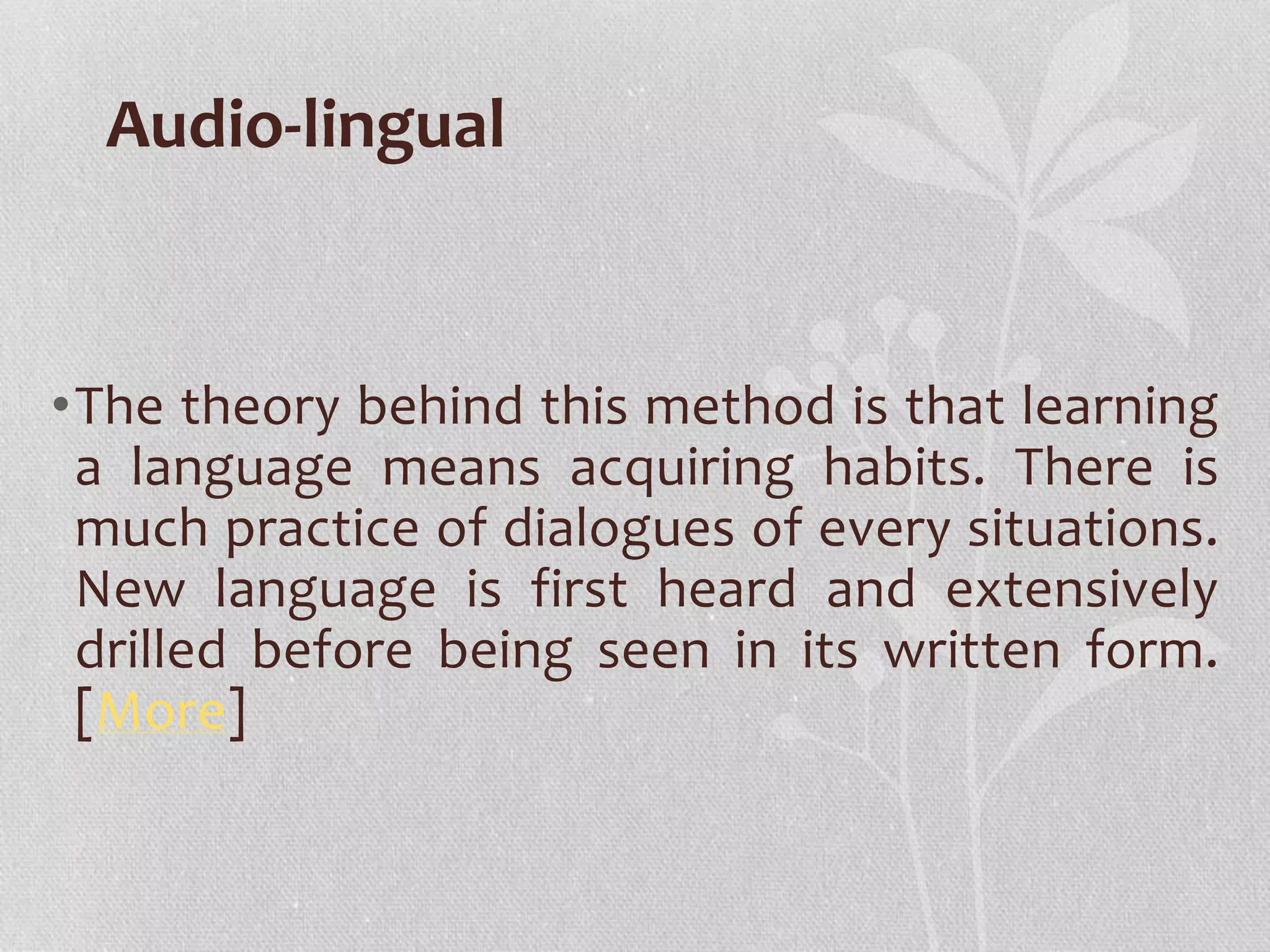 Audio-lingual 
•The theory behind this method is that learning 
a language means acquiring habits. There is 
much practice of dialogues of every situations. 
New language is first heard and extensively 
drilled before being seen in its written form. 
[More] 
 