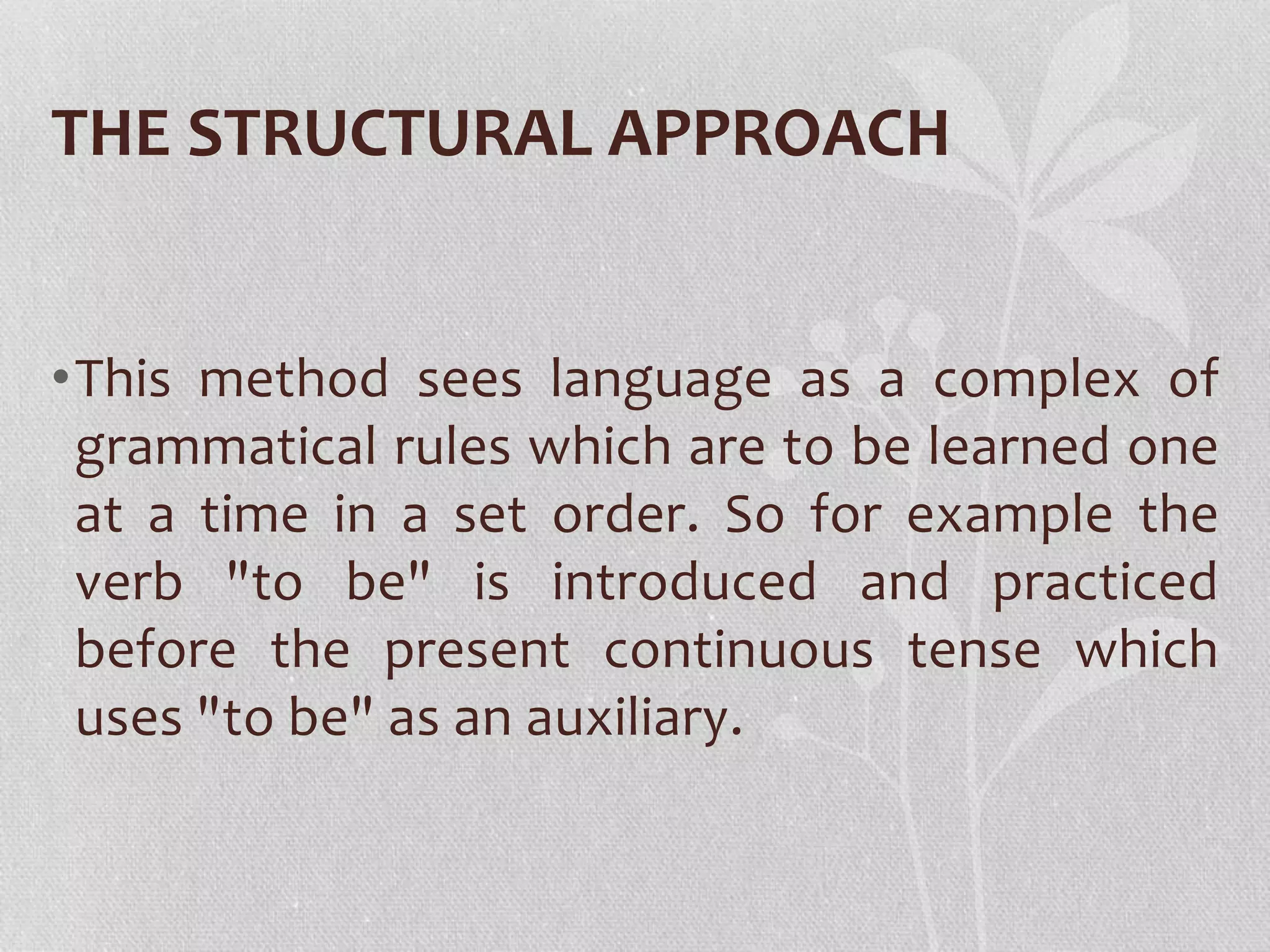 THE STRUCTURAL APPROACH
•This method sees language as a complex of
grammatical rules which are to be learned one
at a time in a set order. So for example the
verb "to be" is introduced and practiced
before the present continuous tense which
uses "to be" as an auxiliary.