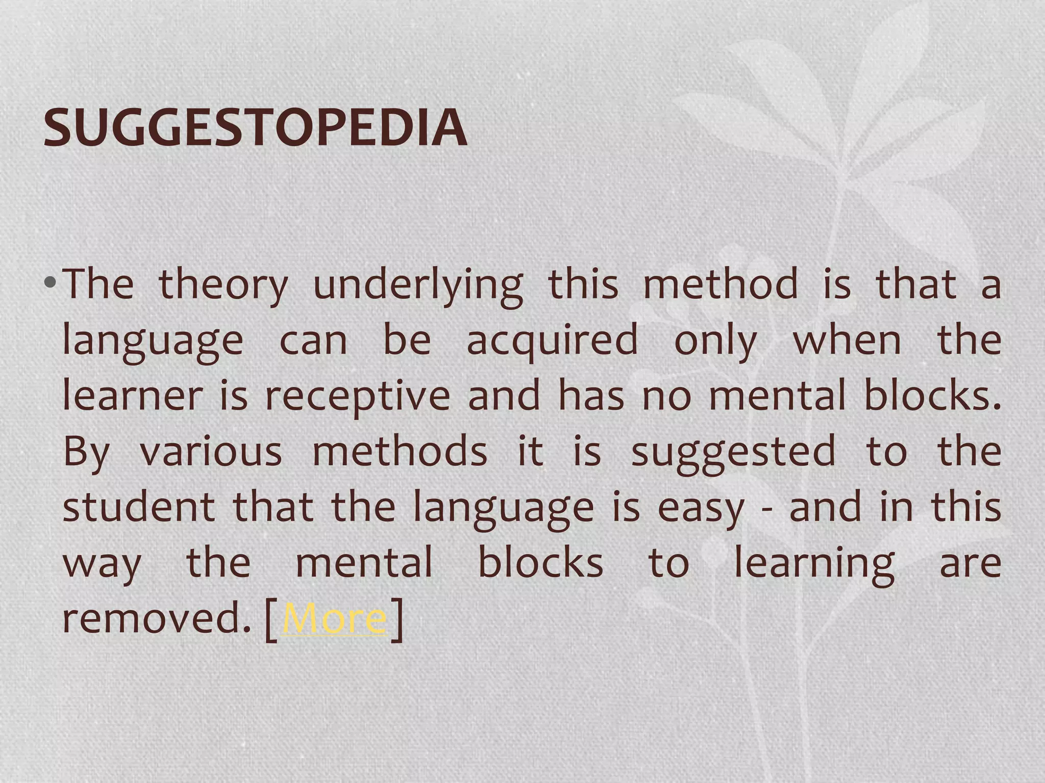 SUGGESTOPEDIA 
•The theory underlying this method is that a 
language can be acquired only when the 
learner is receptive and has no mental blocks. 
By various methods it is suggested to the 
student that the language is easy - and in this 
way the mental blocks to learning are 
removed. [More] 
 
