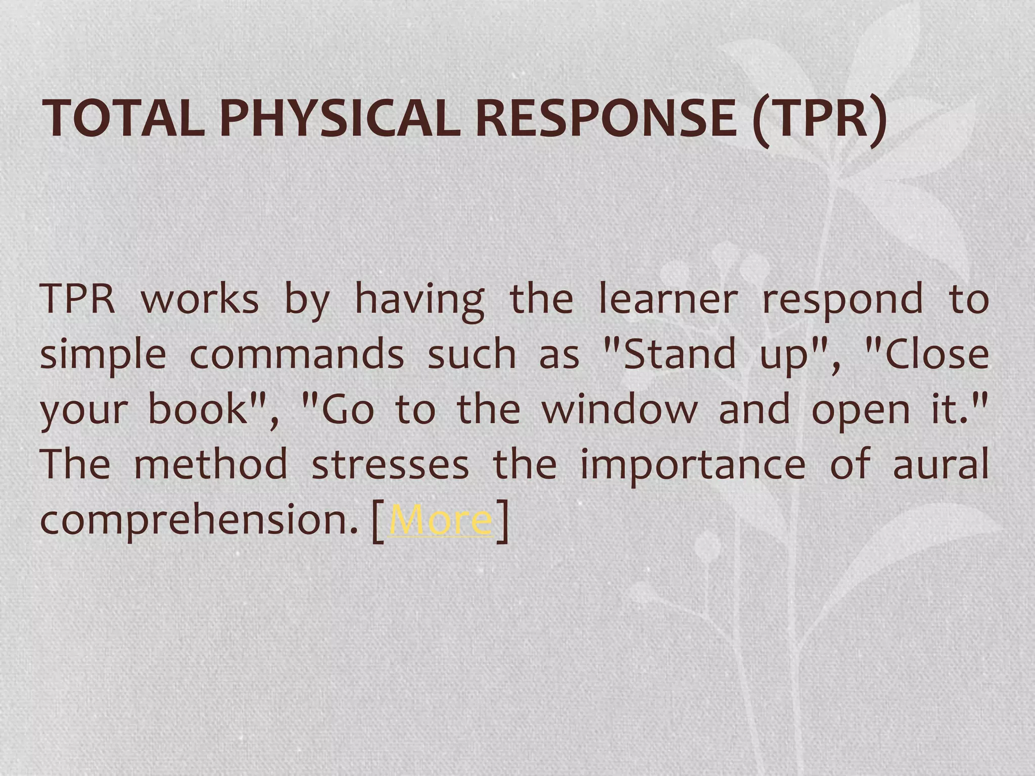 TOTAL PHYSICAL RESPONSE (TPR) 
TPR works by having the learner respond to 
simple commands such as "Stand up", "Close 
your book", "Go to the window and open it." 
The method stresses the importance of aural 
comprehension. [More] 
 