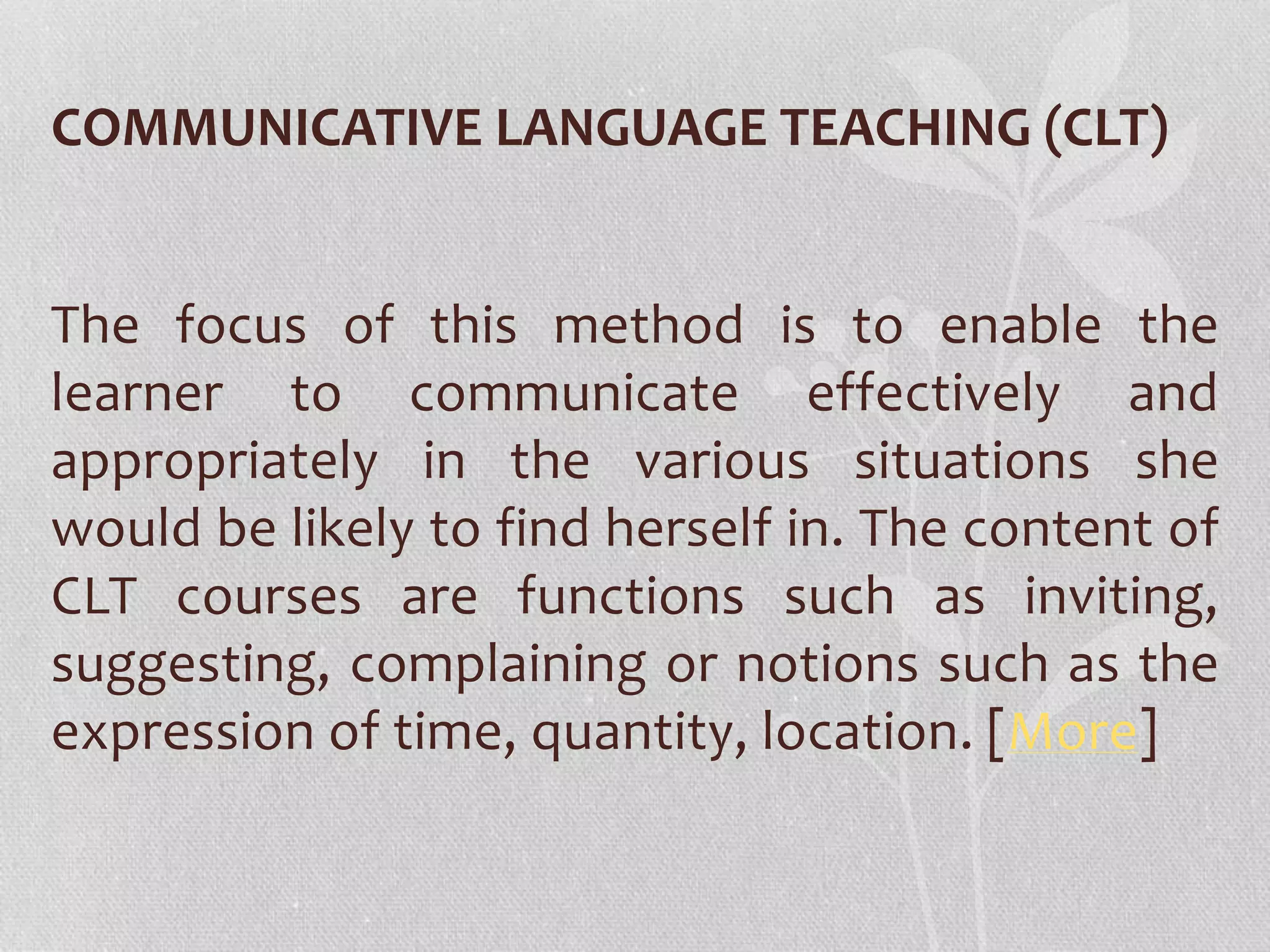 COMMUNICATIVE LANGUAGE TEACHING (CLT) 
The focus of this method is to enable the 
learner to communicate effectively and 
appropriately in the various situations she 
would be likely to find herself in. The content of 
CLT courses are functions such as inviting, 
suggesting, complaining or notions such as the 
expression of time, quantity, location. [More] 
 