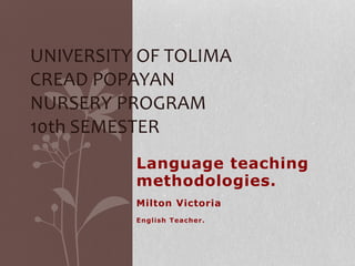UNIVERSITY OF TOLIMA 
CREAD POPAYAN 
NURSERY PROGRAM 
10th SEMESTER 
Language teaching 
methodologies. 
Milton Victoria 
Engl ish Teacher. 
 