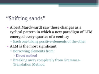“ Shifting sands” Albert Marckwardt saw these changes as a cyclical pattern in which a new paradigm of LTM emerged every quarter of a century Each one taking positive elements of the other ALM is the most significant Borrowing elements from: Direct method Breaking away completely from Grammar-Translation Method