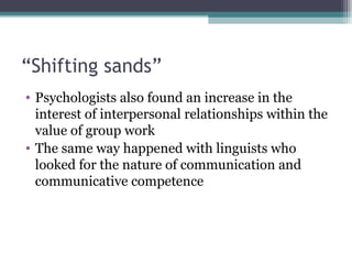 “ Shifting sands” Psychologists also found an increase in the interest of interpersonal relationships within the value of group work The same way happened with linguists who looked for the nature of communication and communicative competence