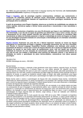 the 1980s) are good examples of this latest trend in language teaching that Hammerly calls Communicative
Aquisitionist Naturalistic megatheory of language instruction.

Piaget e Vygotsky, pais da psicologia cognitiva contemporânea, enfatizam que conhecimento é
construído em ambientes naturais de interação social, estruturados culturalmente. Cada aprendiz
constrói seu próprio aprendizado baseado em experiências de fundo psicológico resultantes de sua
participação ativa no ambiente.

A partir de pensadores como Piaget e Vygotsky, observa-se um declínio de credibilidade nos métodos de
ensino vigentes, abrindo-se espaço a teorias menos prescritivas e mecanicistas e mais naturalistas e
cognitivistas.

Noam Chomsky revoluciona a lingüística nos anos 50 afirmando que língua é uma habilidade criativa e
não memorizada, e que não são as regras da gramática que determinam o que é certo e errado, mas sim
o desempenho de um native speaker instruído que determina o que é aceitável ou inaceitável. Mais
recentemente as idéias de Chomsky passaram a inspirar a metodologia de ensino de línguas na direção
de uma abordagem humanística baseada em comunicação e intermediação de um orientador carismático
e participação ativa do aluno.

Stephen Krashen finalmente nos anos 80 cria o Natural Approach, trazendo ao ensino de línguas
estrangeiras as contribuições de Piaget e Vygotsky à psicologia educacional. Em seu livro (Principles
and Practice in Second Language Acquisition) Krashen estabelece uma distinção entre estudo e
assimilação de idiomas e conclui que o ensino de línguas eficiente não é aquele que depende de receitas
didáticas em pacote ou que busca apoio de equipamentos caros, mas sim aquele que explora a
habilidade do instrutor em criar situações de comunicação autêntica, não necessariamente dentro de
uma sala de aula, que enfatiza o intercâmbio entre pessoas de diferentes culturas, e que dissocia as
atividades de ensino e aprendizado do plano técnico-didático, colocando-as num plano pessoal-
psicológico

TRADUÇÃO
IDIOMA metodologia de ensino – REVISÃO


Ricardo Schütz
Na aprendizagem de línguas, a distinção é feita geralmente entre língua materna, segunda língua, de línguas
estrangeiras. A língua materna é a primeira língua ou uma língua aprende (ou adquire) como uma
criança. Quando os imigrantes vêm para um país novo e aprender a língua do país, eles estão aprendendo uma
segunda língua. Por outro lado, quando os estudantes que falam Inglês nos Estados Unidos aprender francês ou
espanhol na escola, ou quando os brasileiros estudar Inglês no Brasil, eles estão aprendendo uma língua
estrangeira. As siglas de ESL e EFL stand para a aprendizagem de Inglês como Segunda e Língua Estrangeira.

Muitas teorias sobre o ensino e aprendizagem de línguas têm sido propostas. Essas teorias, normalmente
influenciada por desenvolvimentos no campo da lingüística e da psicologia, têm inspirado diversas abordagens
para o ensino da segunda língua e estrangeira. O estudo dessas teorias e como elas influenciam a metodologia
do ensino de línguas hoje é chamado de Lingüística Aplicada.
O método de tradução de gramática (18, 19 e início do século 20), por exemplo, é um método rápido com base
nos pressupostos de que a linguagem é essencialmente gráfico, que o objectivo principal de estudo da língua
segunda é a construção do conhecimento da estrutura da língua quer como uma ferramenta para a pesquisa
literária e da tradução ou para o desenvolvimento das competências lógico do aluno, e que o processo de
aprendizagem da língua segunda deve ser dedutivo, exige esforço, e deve ser realizado com referência
constante à língua nativa do aluno.
A abordagem Audiolingual, que foi muito popular dos anos 1940 até os anos 1960, é baseado na lingüística
estrutural (estruturalismo) e da psicologia behaviorista (behaviorismo de Skinner), e coloca grande ênfase na
falado ao invés de linguagem escrita, e sobre a gramática das línguas, nomeadamente, Salientando a formação
de hábitos como um modo de aprendizagem.Rote memorização, RPG e perfuração de estrutura são as
atividades predominantes.abordagens Audiolingual não dependem tanto da capacidade criativa do professor e
não exigem proficiência em língua excelente, sendo sempre criticou a um conjunto de lições e livros.Portanto,
eles são fácil de ser implementado e barato para ser mantido e ainda estão em uso por muitos cursos de
embalagens (especialmente no Brasil).
 