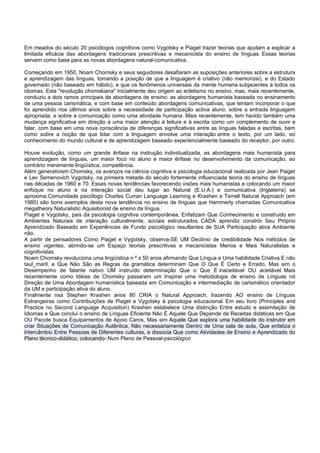 Em meados do século 20 psicólogos cognitivos como Vygotsky e Piaget trazer teorias que ajudam a explicar a
limitada eficácia das abordagens tradicionais prescritivas e mecanicista do ensino de línguas. Essas teorias
servem como base para as novas abordagens natural-comunicativa.

Começando em 1950, Noam Chomsky e seus seguidores desafiaram as suposições anteriores sobre a estrutura
e aprendizagem das línguas, tomando a posição de que a linguagem é criativo (não memorizei), e do Estado
governado (não baseado em hábito), e que os fenômenos universais da mente humana subjacentes a todos os
idiomas. Esta "revolução chomskiana" inicialmente deu origem ao ecletismo no ensino, mas, mais recentemente,
conduziu a dois ramos principais de abordagens de ensino: as abordagens humanista baseada no ensinamento
de uma pessoa carismática, e com base em conteúdo abordagens comunicativas, que tentam incorporar o que
foi aprendido nos últimos anos sobre a necessidade de participação activa aluno, sobre a entrada linguagem
apropriada, e sobre a comunicação como uma atividade humana. Mais recentemente, tem havido também uma
mudança significativa em direção a uma maior atenção à leitura e à escrita como um complemento de ouvir e
falar, com base em uma nova consciência de diferenças significativas entre as línguas faladas e escritas, bem
como sobre a noção de que lidar com a linguagem envolve uma interação entre o texto, por um lado, eo
conhecimento do mundo cultural e de aprendizagem baseado experiencialmente baseado do receptor, por outro.

Houve evolução, como um grande ênfase na instrução individualizada, as abordagens mais humanista para
aprendizagem de línguas, um maior foco no aluno e maior ênfase no desenvolvimento da comunicação, ao
contrário meramente lingüística, competência.
Além generativism Chomsky, os avanços na ciência cognitiva e psicologia educacional realizada por Jean Piaget
e Lev Semenovich Vygotsky, na primeira metade do século fortemente influenciada teoria do ensino de línguas
nas décadas de 1960 e 70. Essas novas tendências favorecendo visões mais humanistas e colocando um maior
enfoque no aluno e na interação social deu lugar ao Natural (E.U.A.) e comunicativa (Inglaterra) se
aproxima.Comunidade psicólogo Charles Curran Language Learning e Krashen e Terrell Natural Approach (em
1980) são bons exemplos desta nova tendência no ensino de línguas que Hammerly chamadas Comunicativa
megatheory Naturalistic Aquisitionist de ensino da língua.
Piaget e Vygotsky, pais da psicologia cognitiva contemporânea, Enfatizam Que Conhecimento e construido em
Ambientes Naturais de interação culturalmente, sociais estruturados. CADA aprendiz constrói Seu Próprio
Aprendizado Baseado em Experiências de Fundo psicológico resultantes de SUA Participação ativa Ambiente
não.
A partir de pensadores Como Piaget e Vygotsky, observa-SE UM Declínio de credibilidade Nos métodos de
ensino vigentes, abrindo-se um Espaço teorias prescritivas e mecanicistas Menos e Mais Naturalistas e
cognitivistas.
Noam Chomsky revoluciona uma lingüística n º s 50 anos afirmando Que Língua e Uma habilidade Criativa E não
taul_maril, e Que Não São as Regras da gramática determinam Que O Que É Certo e Errado, Mas sim o
Desempenho de falante nativo UM instruído determinação Que o Que É inaceitável OU aceitável. Mais
recentemente como Idéias de Chomsky passaram um Inspirar uma metodologia de ensino de Línguas nd
Direção de Uma Abordagem humanística baseada em Comunicação e intermediação de carismático orientador
da UM e participação ativa do aluno.
Finalmente nsa Stephen Krashen anos 80 CRIA o Natural Approach, trazendo AO ensino de Línguas
Estrangeiras como Contribuições de Piaget e Vygotsky à psicologia educacional. Em seu livro (Principles and
Practice no Second Language Acquisition) Krashen estabelece Uma distinção Entre estudo e assimilação de
Idiomas e Que conclui o ensino de Línguas Eficiente Não É Aquele Que Depende de Receitas didáticas em Que
OU Pacote busca Equipamentos de Apoio Caros, Mas sim Aquele Que explora uma habilidade do instrutor em
criar Situações de Comunicação Autêntica, Não necessariamente Dentro de Uma sala de aula, Que enfatiza o
Intercâmbio Entre Pessoas de Diferentes culturas, e dissocia Que como Atividades de Ensino e Aprendizado do
Plano técnico-didático, colocando- Num Plano de Pessoal-psicológico
 