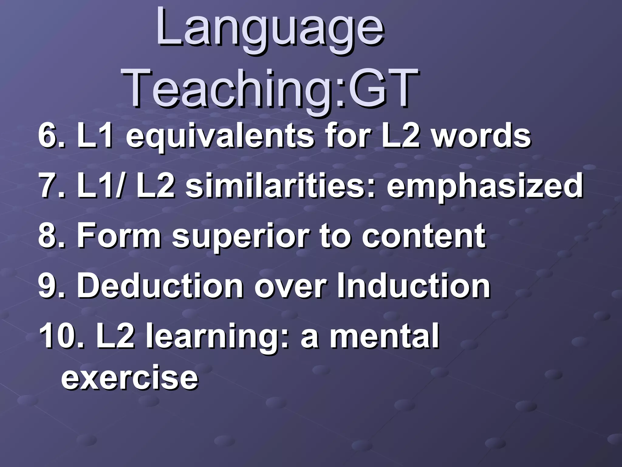 Language
     Teaching:GT
6. L1 equivalents for L2 words
7. L1/ L2 similarities: emphasized
8. Form superior to content
9. Deduction over Induction
10. L2 learning: a mental
 exercise
 