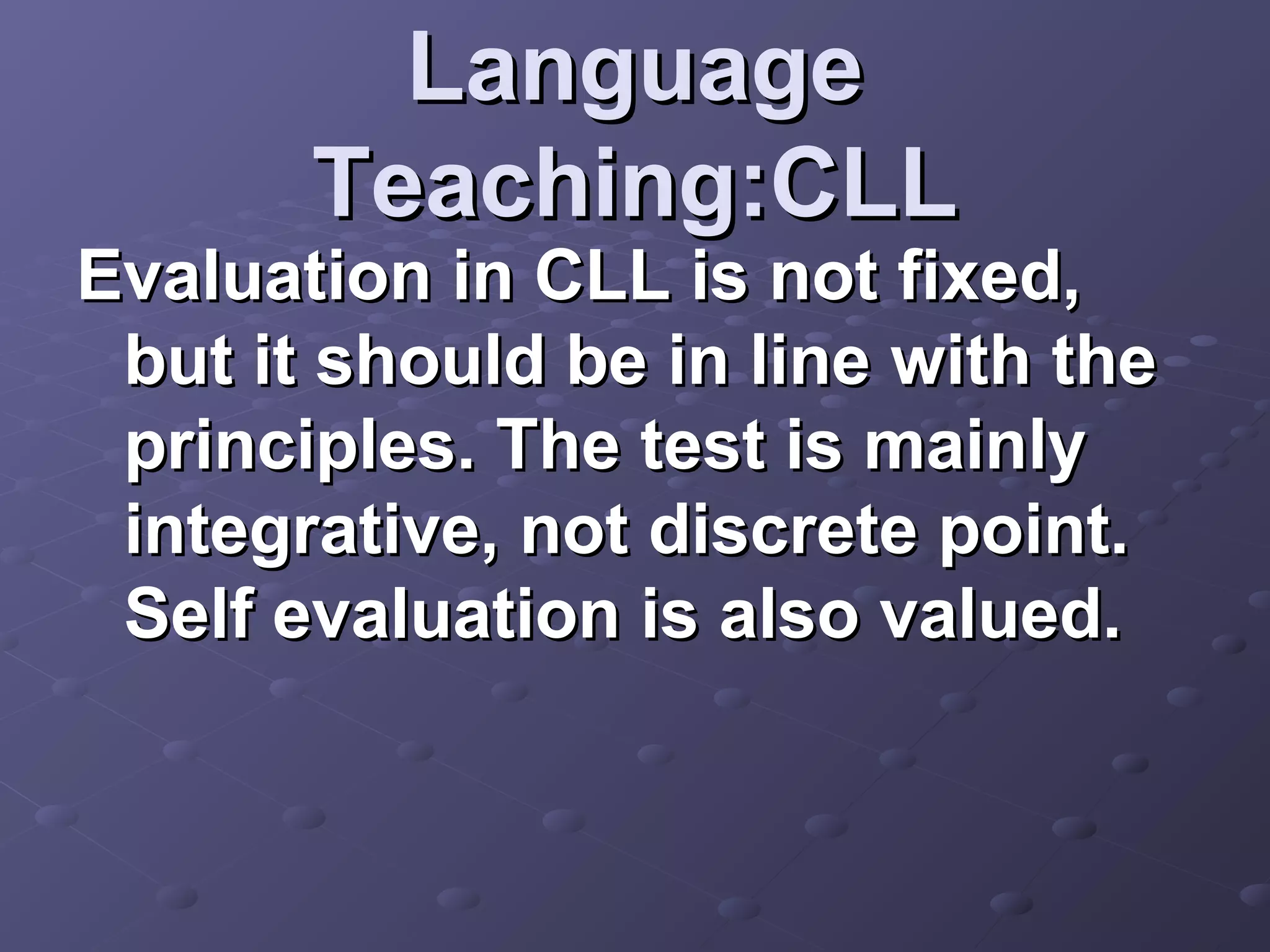 Language
       Teaching:CLL
Evaluation in CLL is not fixed,
 but it should be in line with the
 principles. The test is mainly
 integrative, not discrete point.
 Self evaluation is also valued.
 