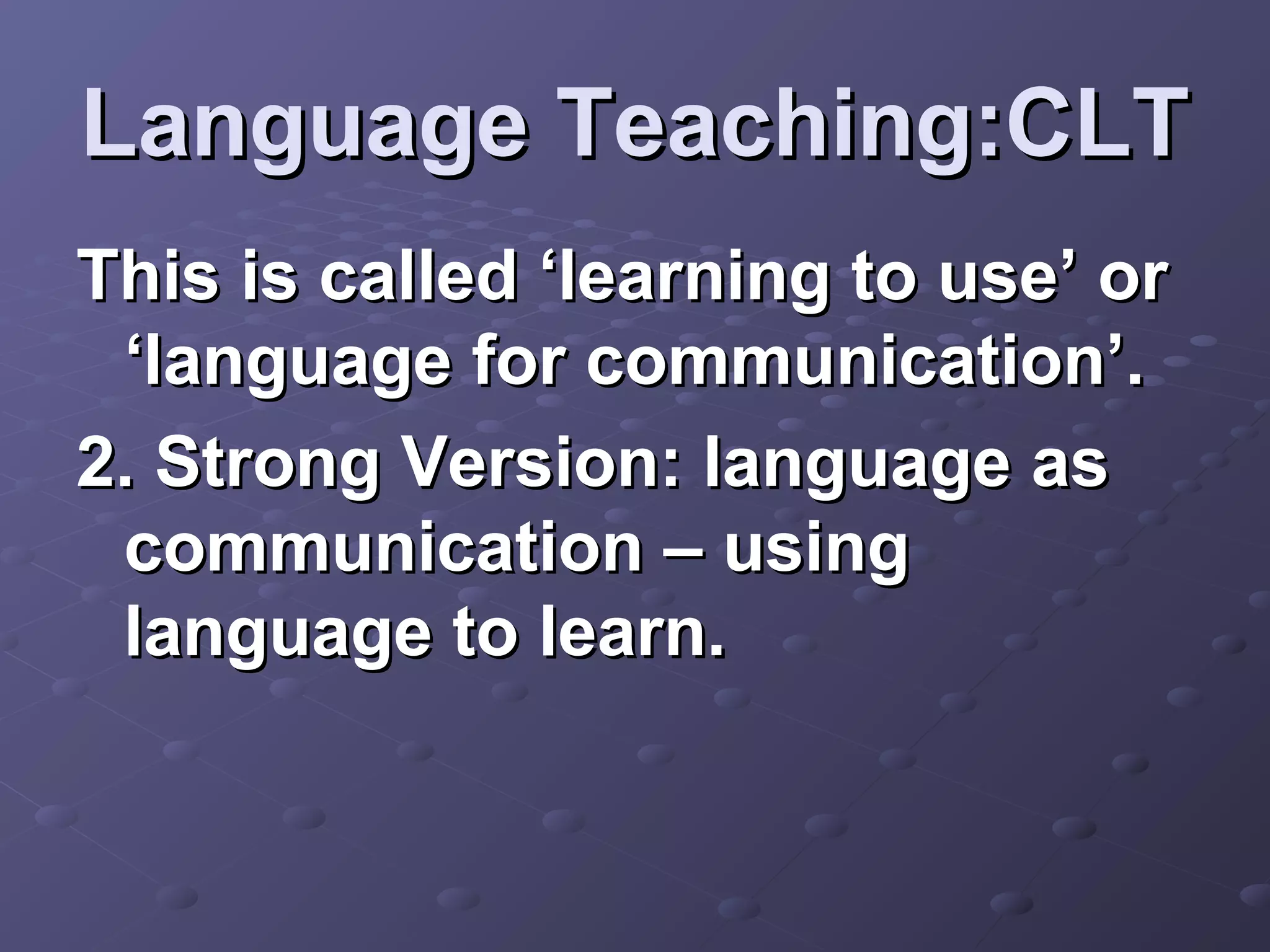 Language Teaching:CLT
This is called ‘learning to use’ or
 ‘language for communication’.
2. Strong Version: language as
 communication – using
 language to learn.
 