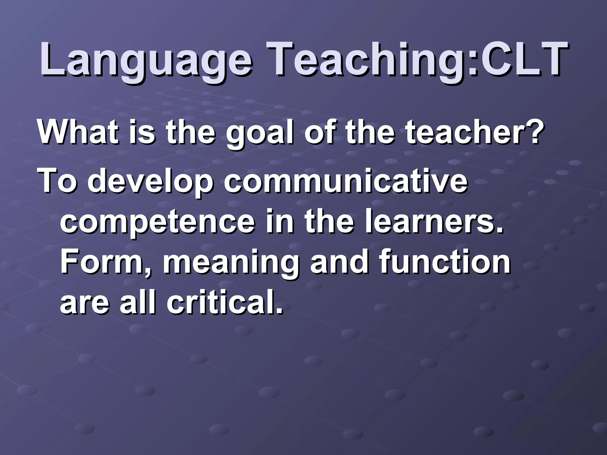 Language Teaching:CLT
What is the goal of the teacher?
To develop communicative
 competence in the learners.
 Form, meaning and function
 are all critical.
 