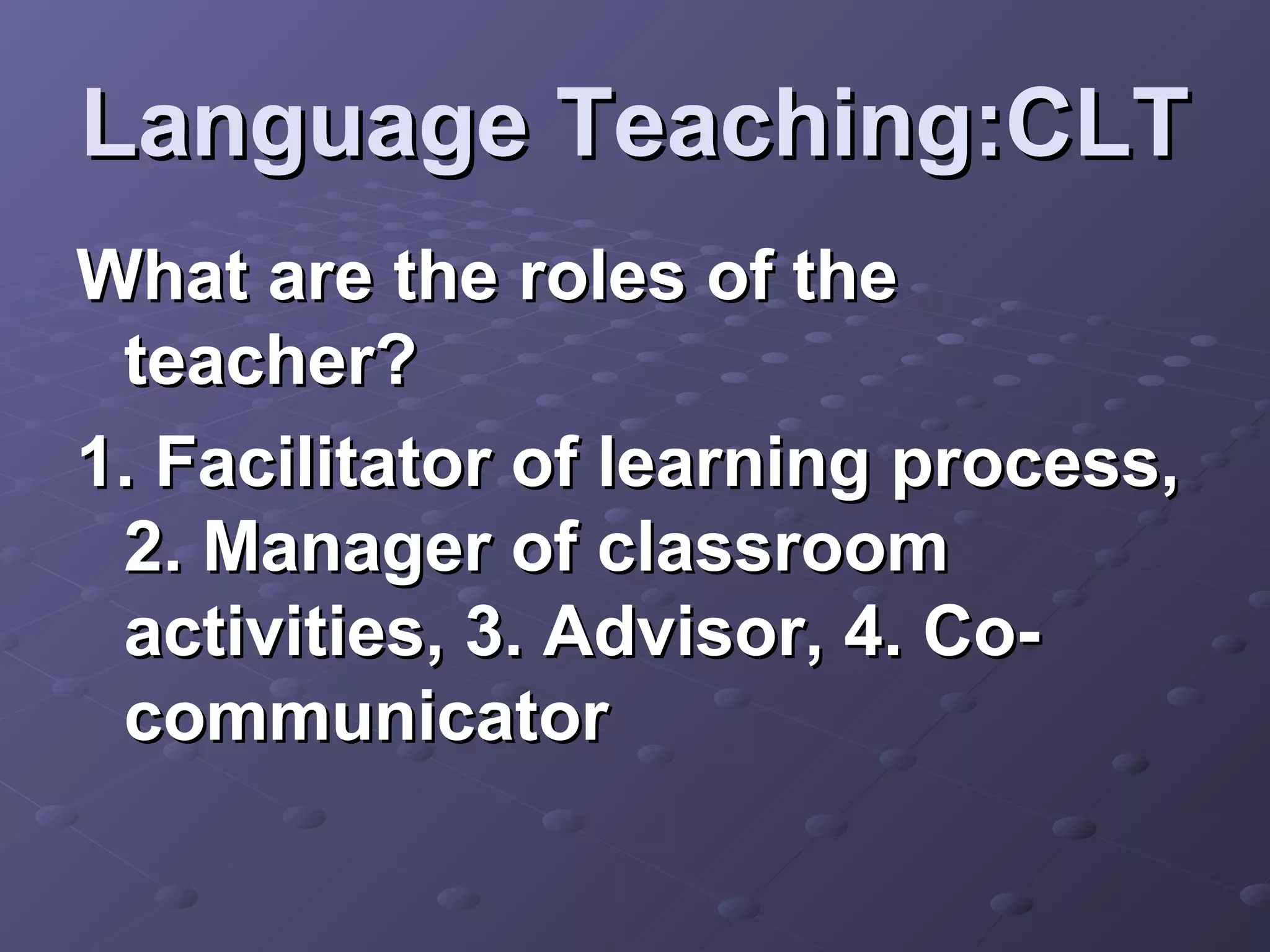 Language Teaching:CLT
What are the roles of the
 teacher?
1. Facilitator of learning process,
 2. Manager of classroom
 activities, 3. Advisor, 4. Co-
 communicator
 