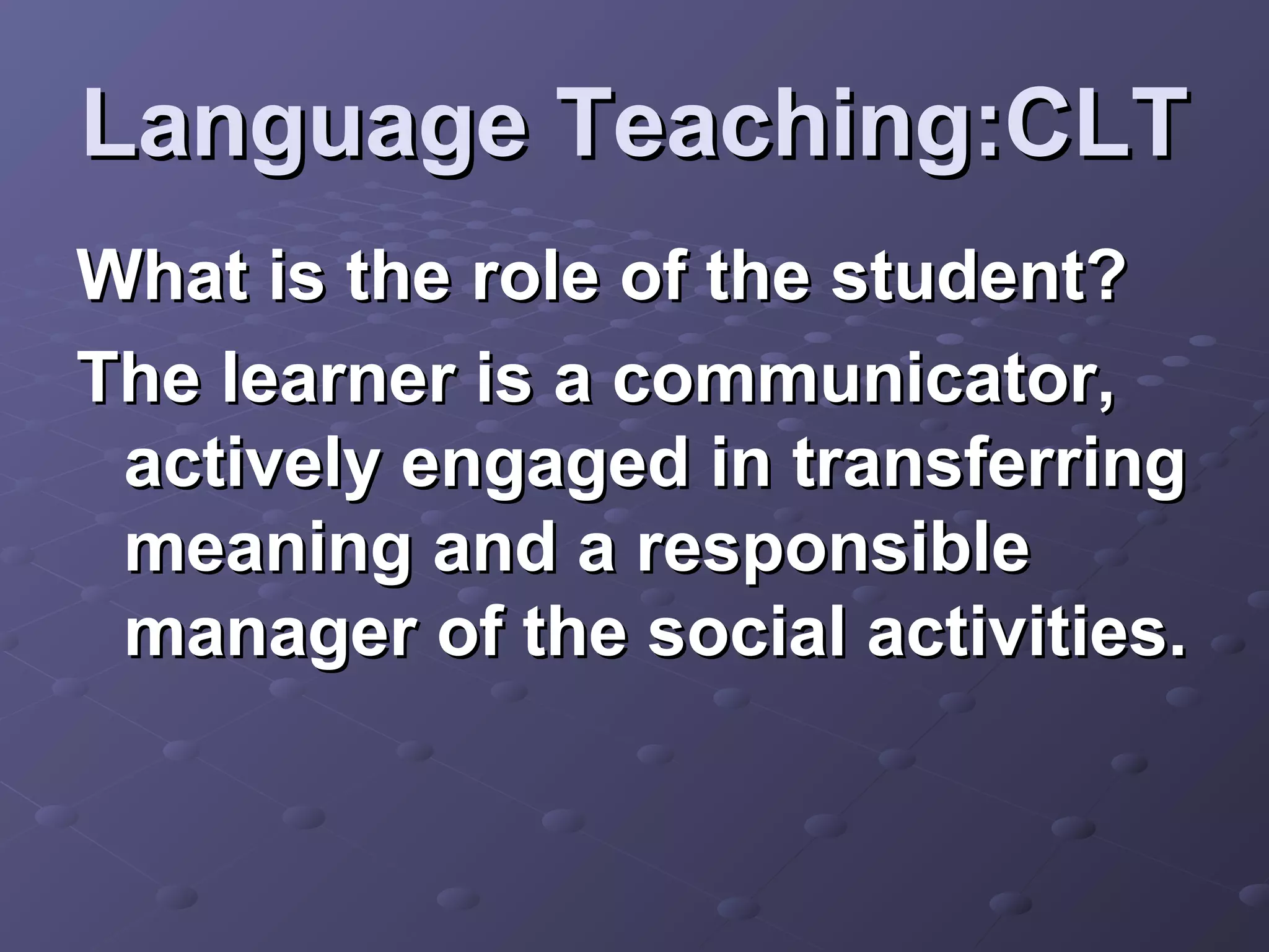 Language Teaching:CLT
What is the role of the student?
The learner is a communicator,
 actively engaged in transferring
 meaning and a responsible
 manager of the social activities.
 