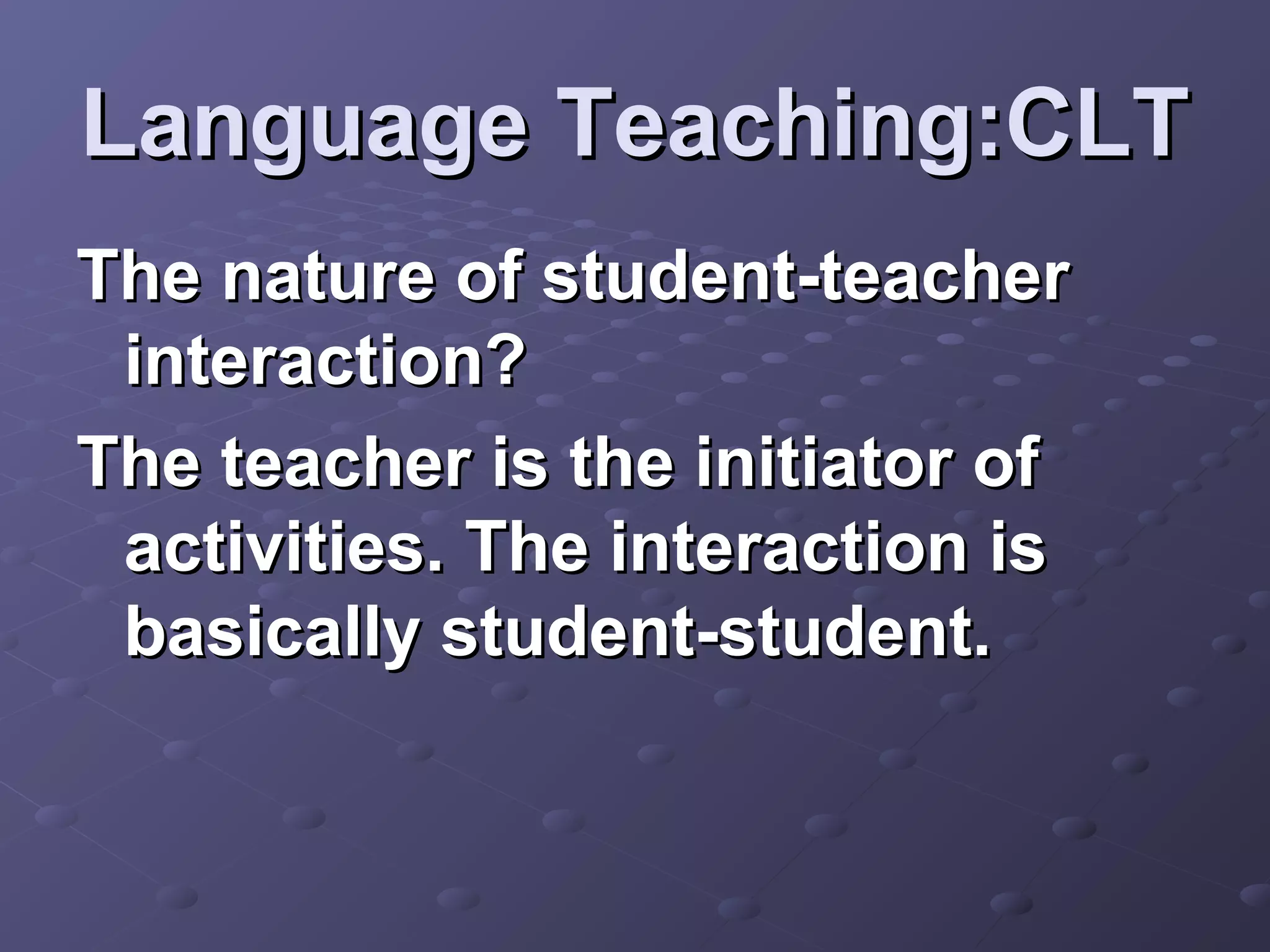 Language Teaching:CLT
The nature of student-teacher
 interaction?
The teacher is the initiator of
 activities. The interaction is
 basically student-student.
 