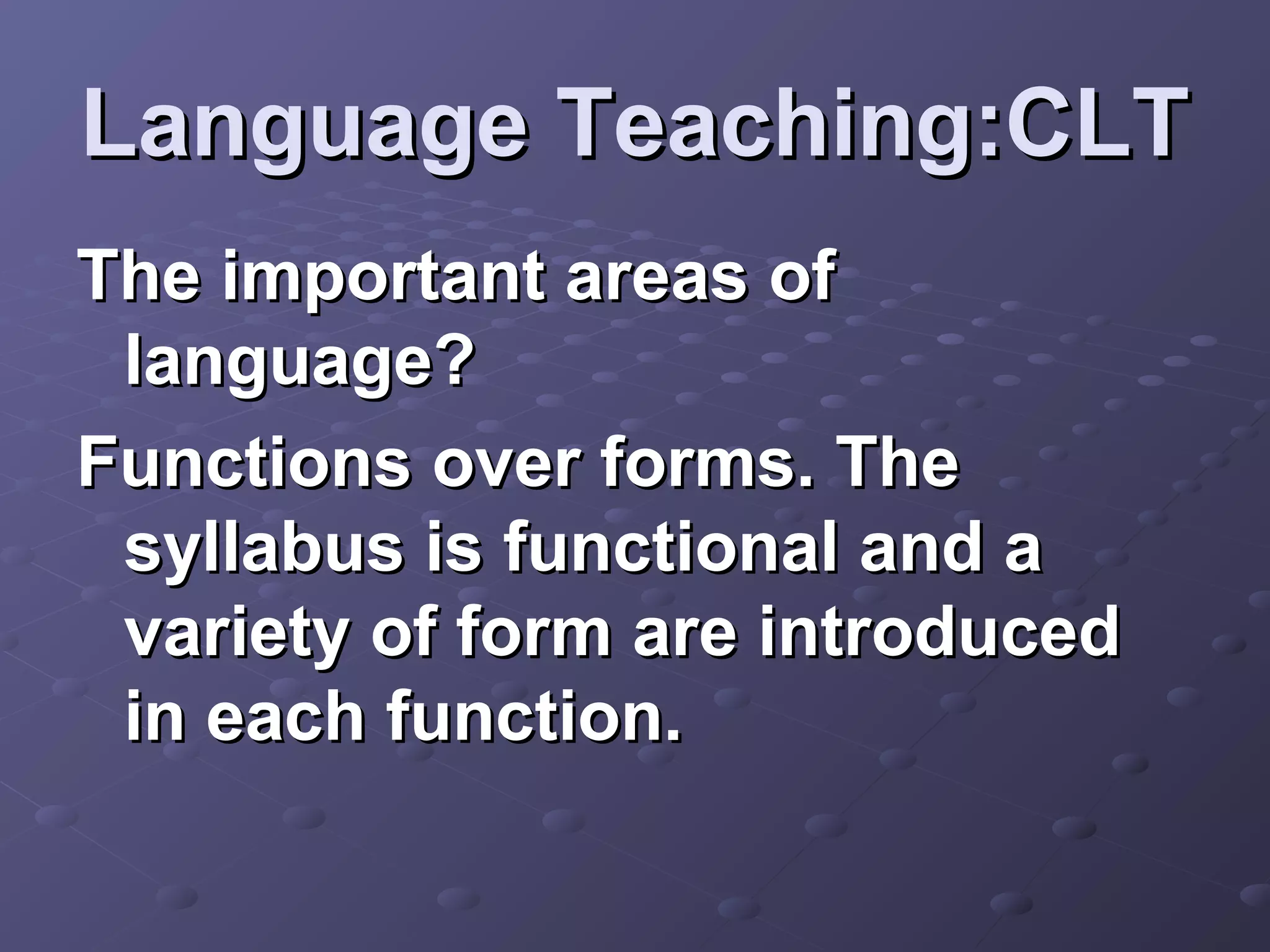 Language Teaching:CLT
The important areas of
 language?
Functions over forms. The
 syllabus is functional and a
 variety of form are introduced
 in each function.
 