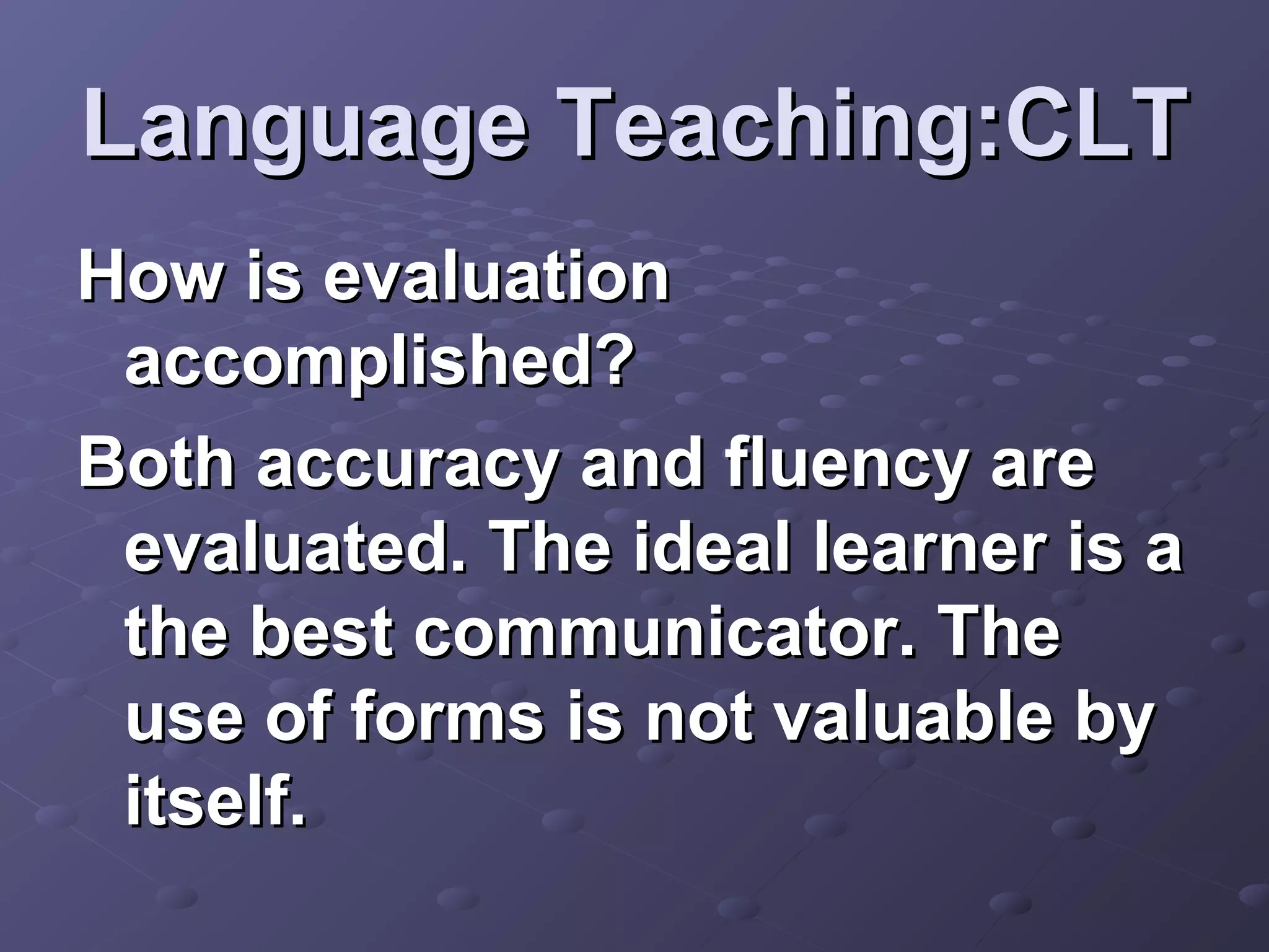 Language Teaching:CLT
How is evaluation
 accomplished?
Both accuracy and fluency are
 evaluated. The ideal learner is a
 the best communicator. The
 use of forms is not valuable by
 itself.
 