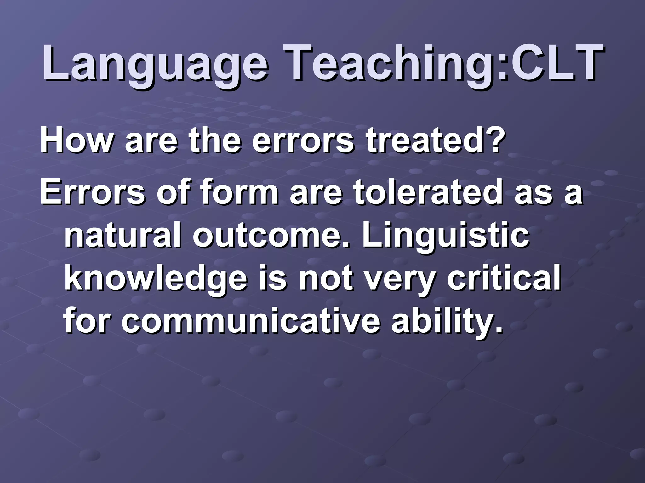 Language Teaching:CLT
How are the errors treated?
Errors of form are tolerated as a
 natural outcome. Linguistic
 knowledge is not very critical
 for communicative ability.
 