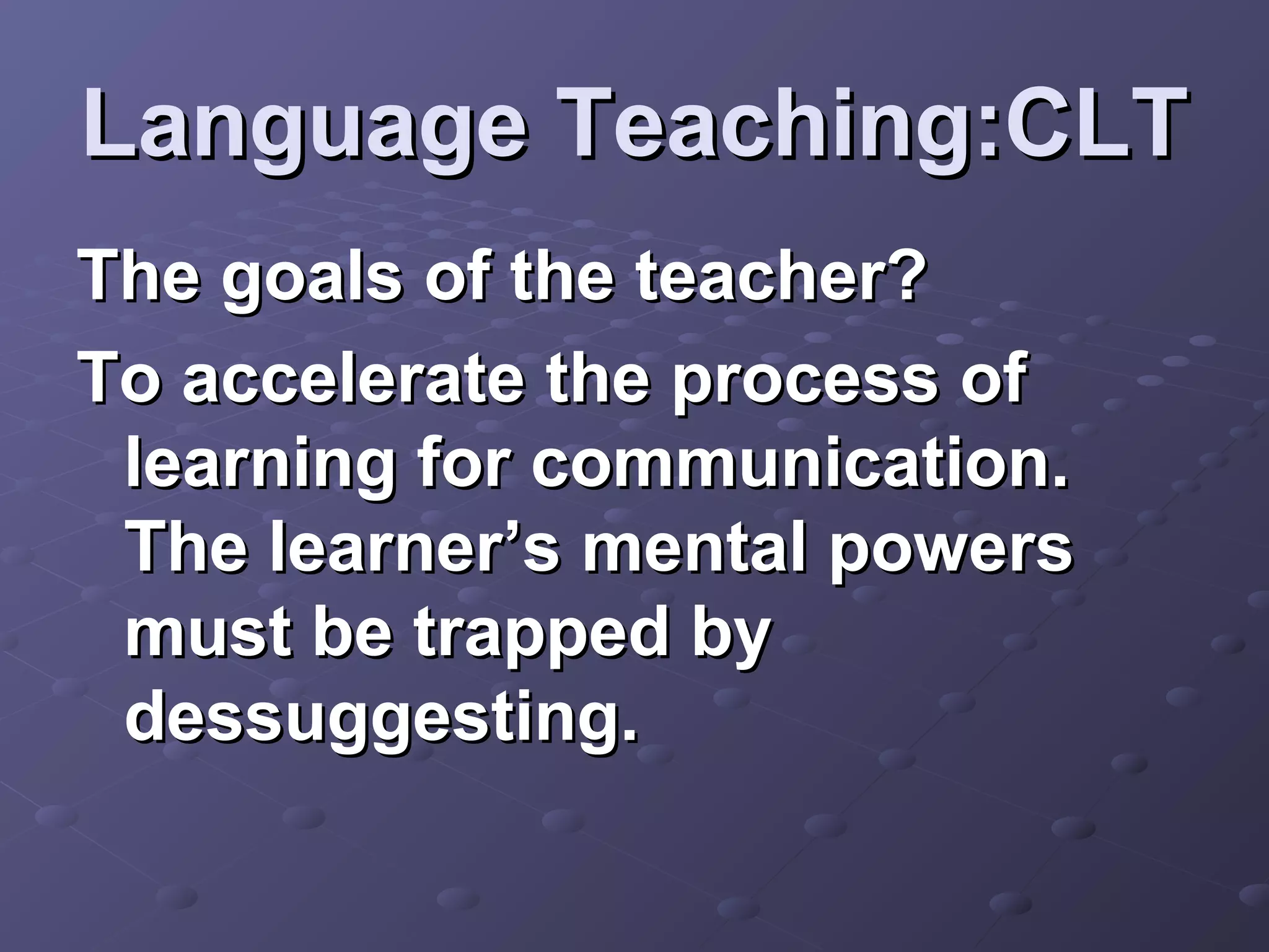 Language Teaching:CLT
The goals of the teacher?
To accelerate the process of
 learning for communication.
 The learner’s mental powers
 must be trapped by
 dessuggesting.
 