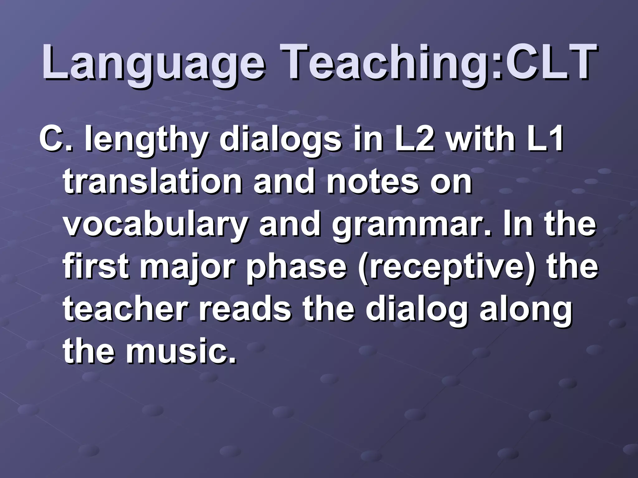 Language Teaching:CLT
C. lengthy dialogs in L2 with L1
 translation and notes on
 vocabulary and grammar. In the
 first major phase (receptive) the
 teacher reads the dialog along
 the music.
 