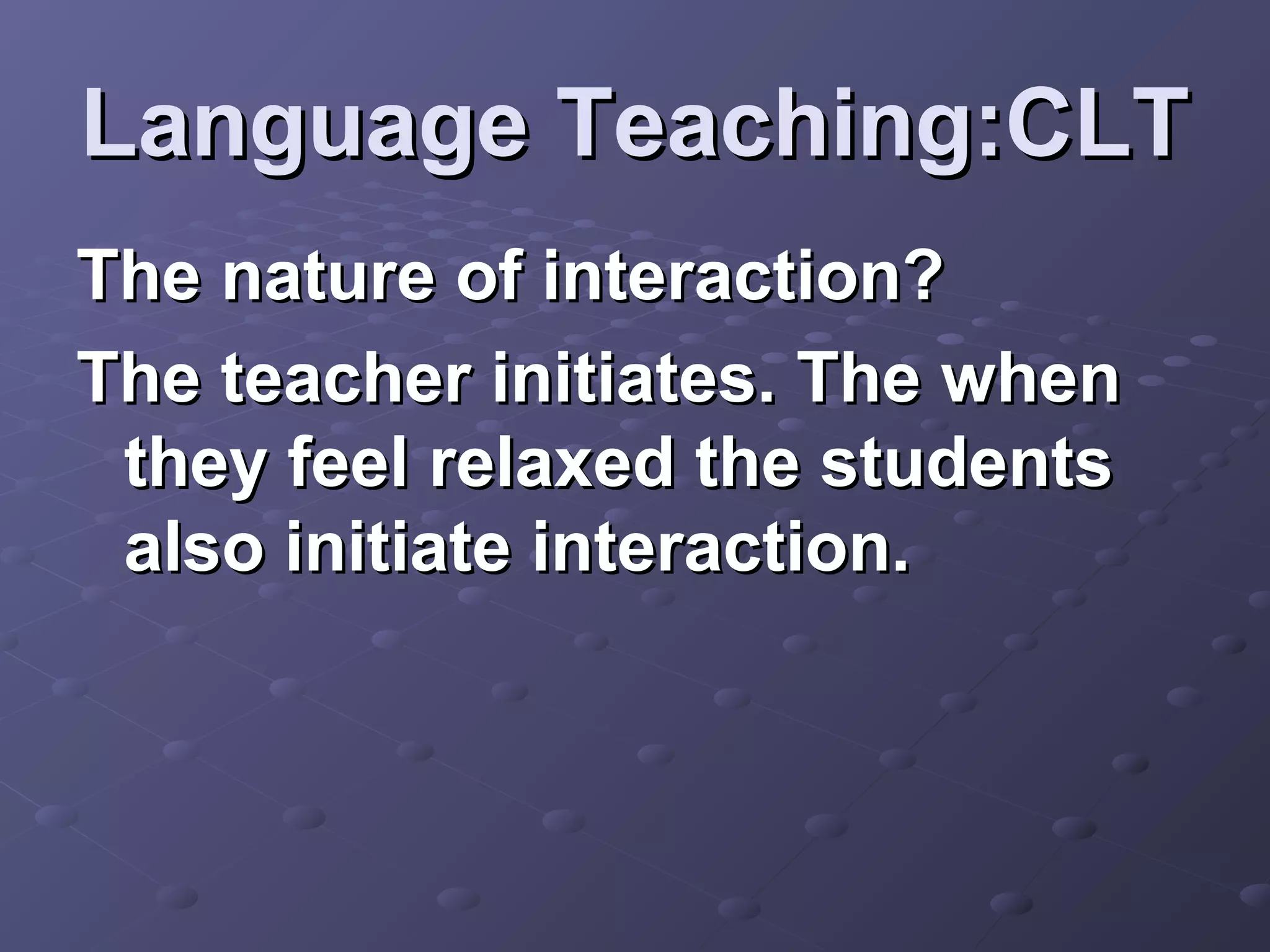 Language Teaching:CLT
The nature of interaction?
The teacher initiates. The when
 they feel relaxed the students
 also initiate interaction.
 