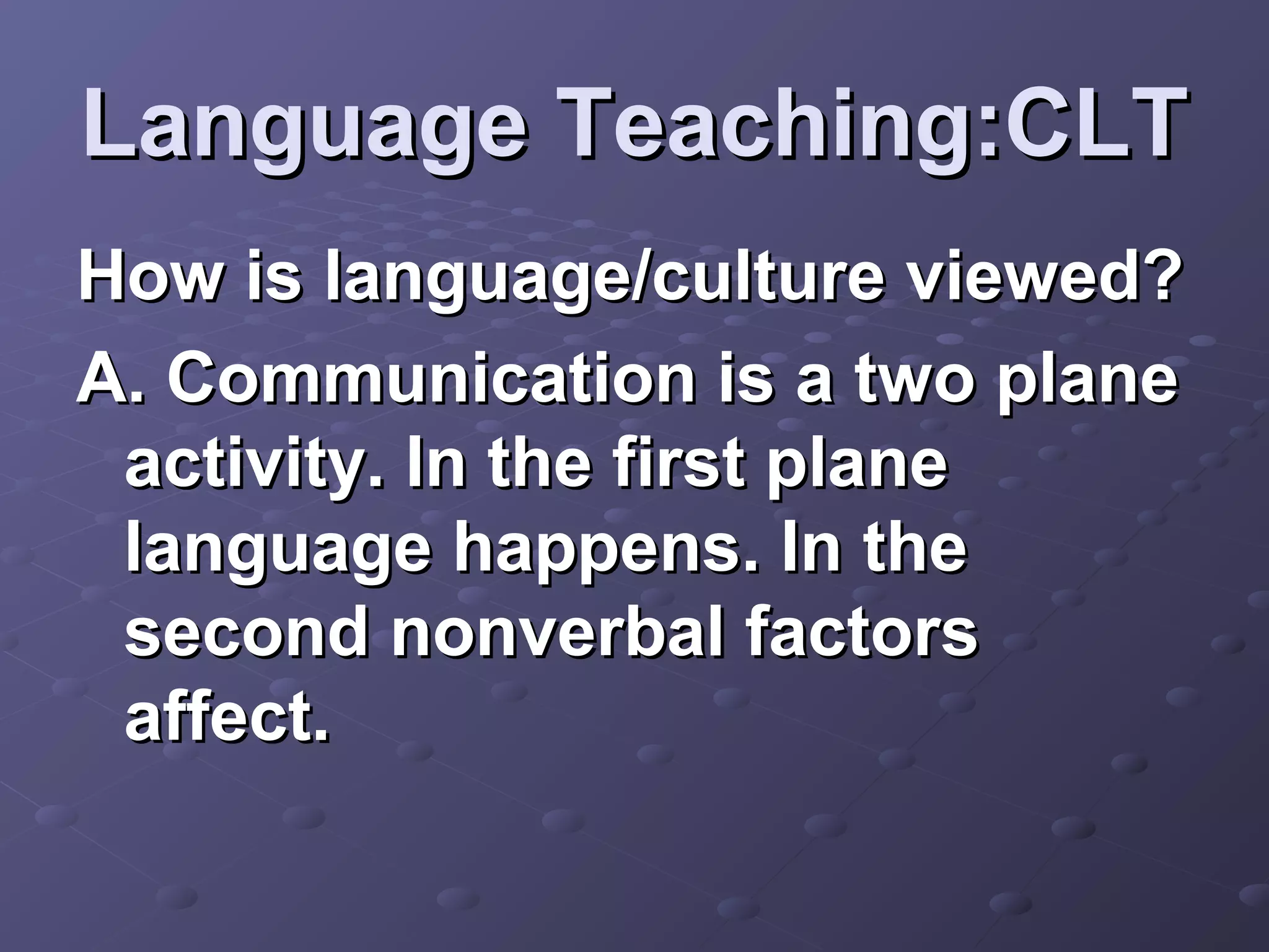 Language Teaching:CLT
How is language/culture viewed?
A. Communication is a two plane
 activity. In the first plane
 language happens. In the
 second nonverbal factors
 affect.
 