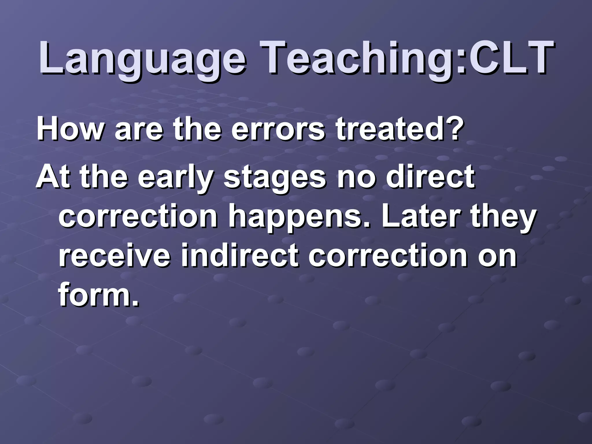 Language Teaching:CLT
How are the errors treated?
At the early stages no direct
 correction happens. Later they
 receive indirect correction on
 form.
 