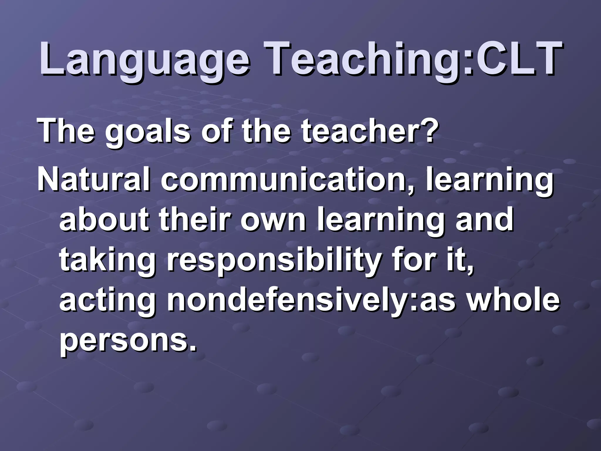 Language Teaching:CLT
The goals of the teacher?
Natural communication, learning
 about their own learning and
 taking responsibility for it,
 acting nondefensively:as whole
 persons.
 