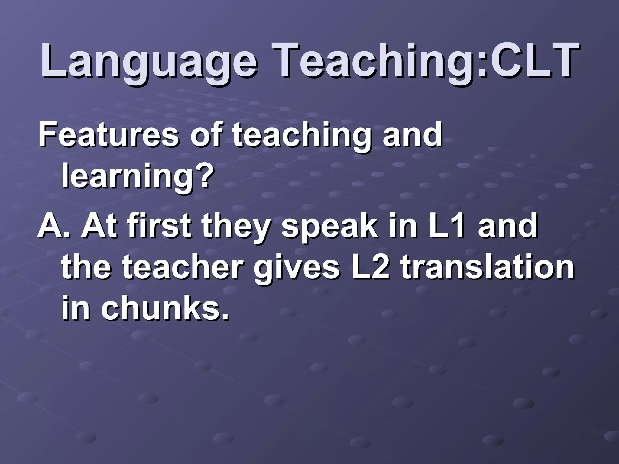Language Teaching:CLT
Features of teaching and
 learning?
A. At first they speak in L1 and
 the teacher gives L2 translation
 in chunks.
 