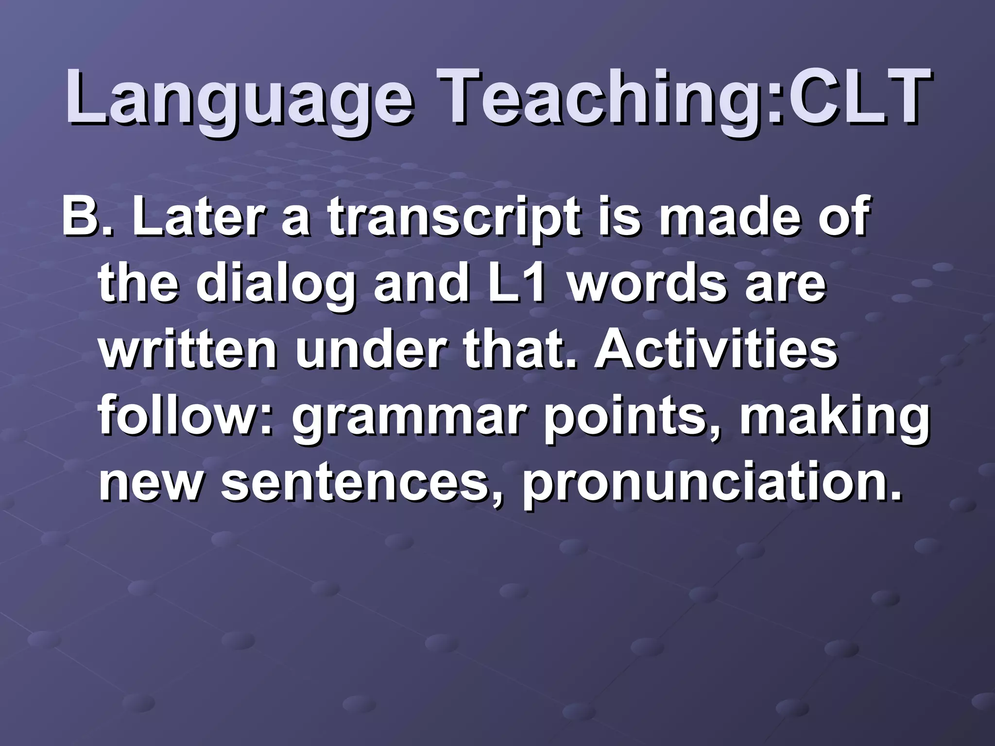 Language Teaching:CLT
B. Later a transcript is made of
 the dialog and L1 words are
 written under that. Activities
 follow: grammar points, making
 new sentences, pronunciation.
 