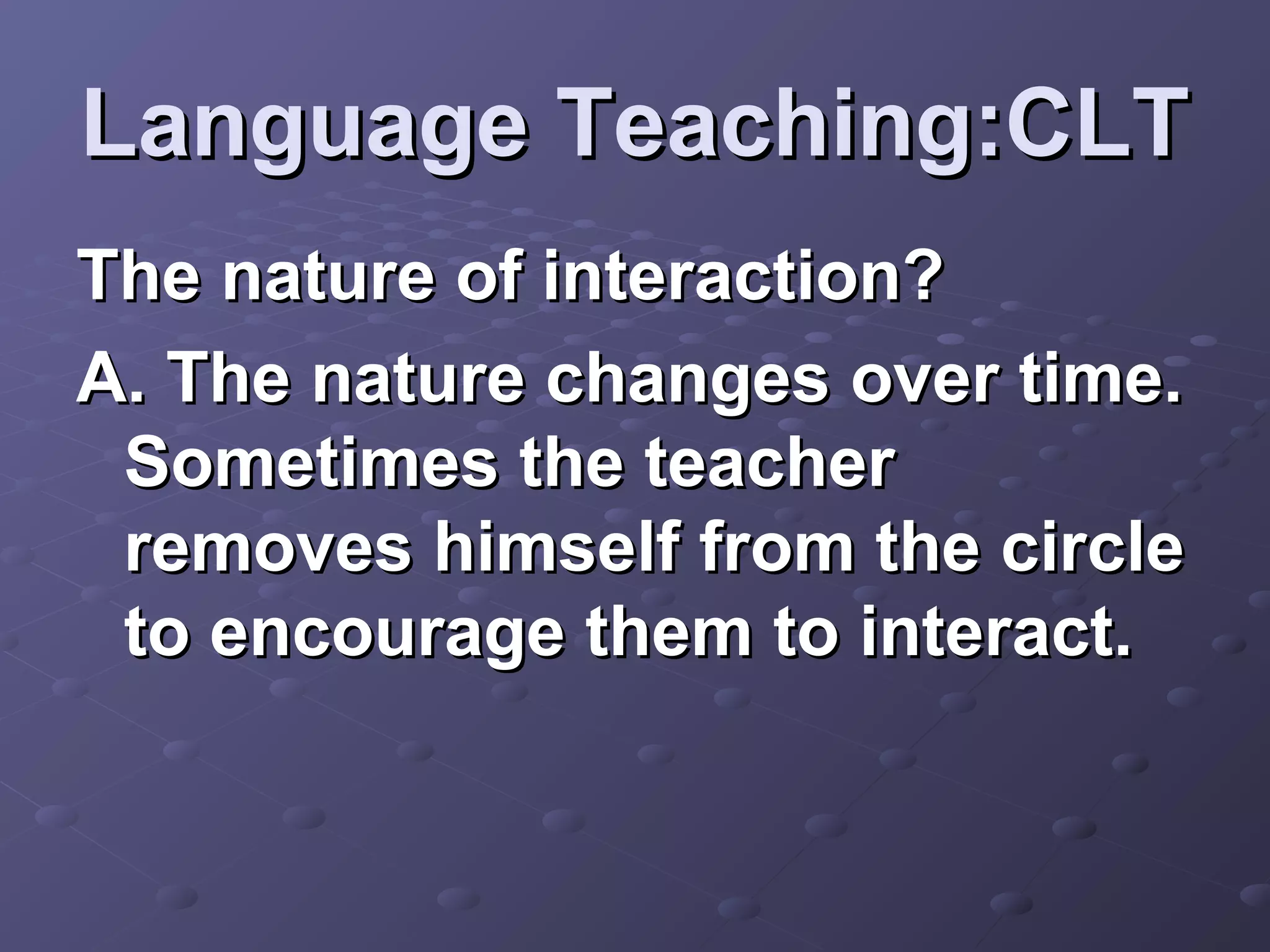 Language Teaching:CLT
The nature of interaction?
A. The nature changes over time.
 Sometimes the teacher
 removes himself from the circle
 to encourage them to interact.
 