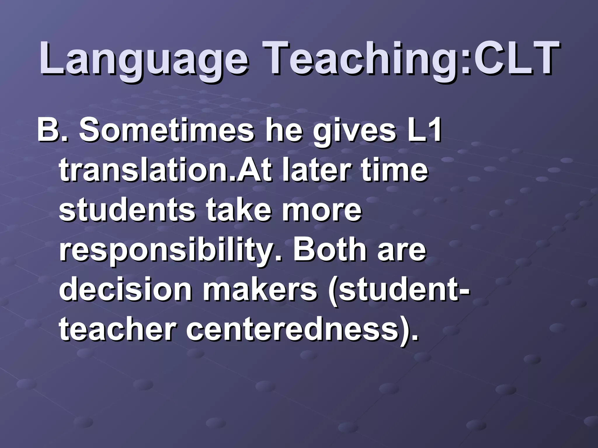 Language Teaching:CLT
B. Sometimes he gives L1
 translation.At later time
 students take more
 responsibility. Both are
 decision makers (student-
 teacher centeredness).
 