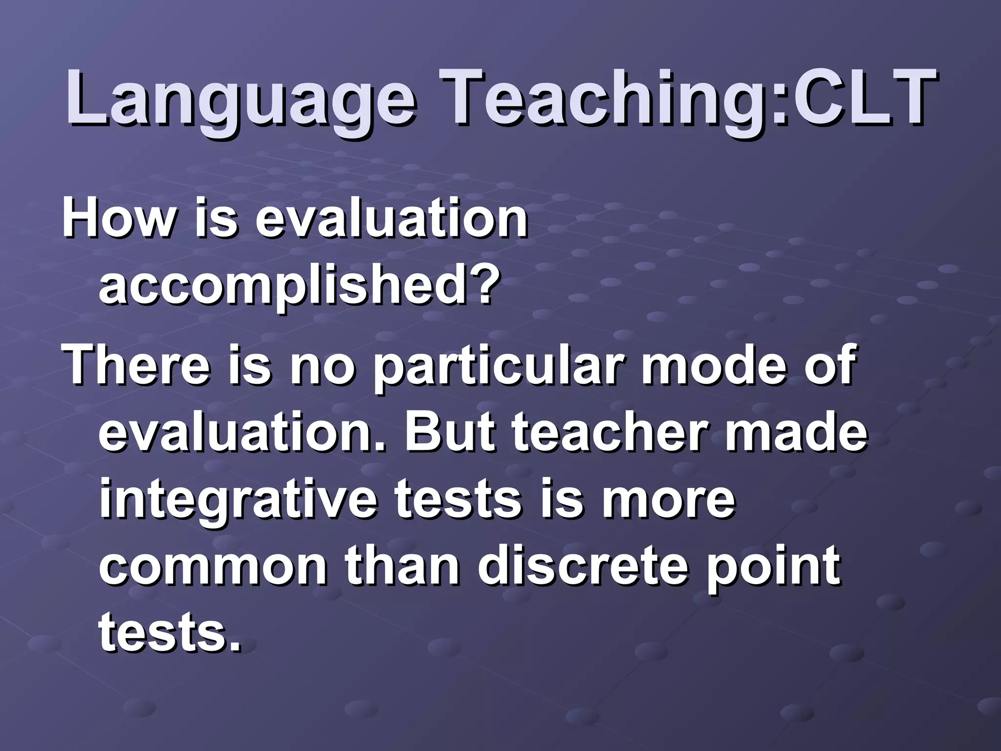 Language Teaching:CLT
How is evaluation
 accomplished?
There is no particular mode of
 evaluation. But teacher made
 integrative tests is more
 common than discrete point
 tests.
 