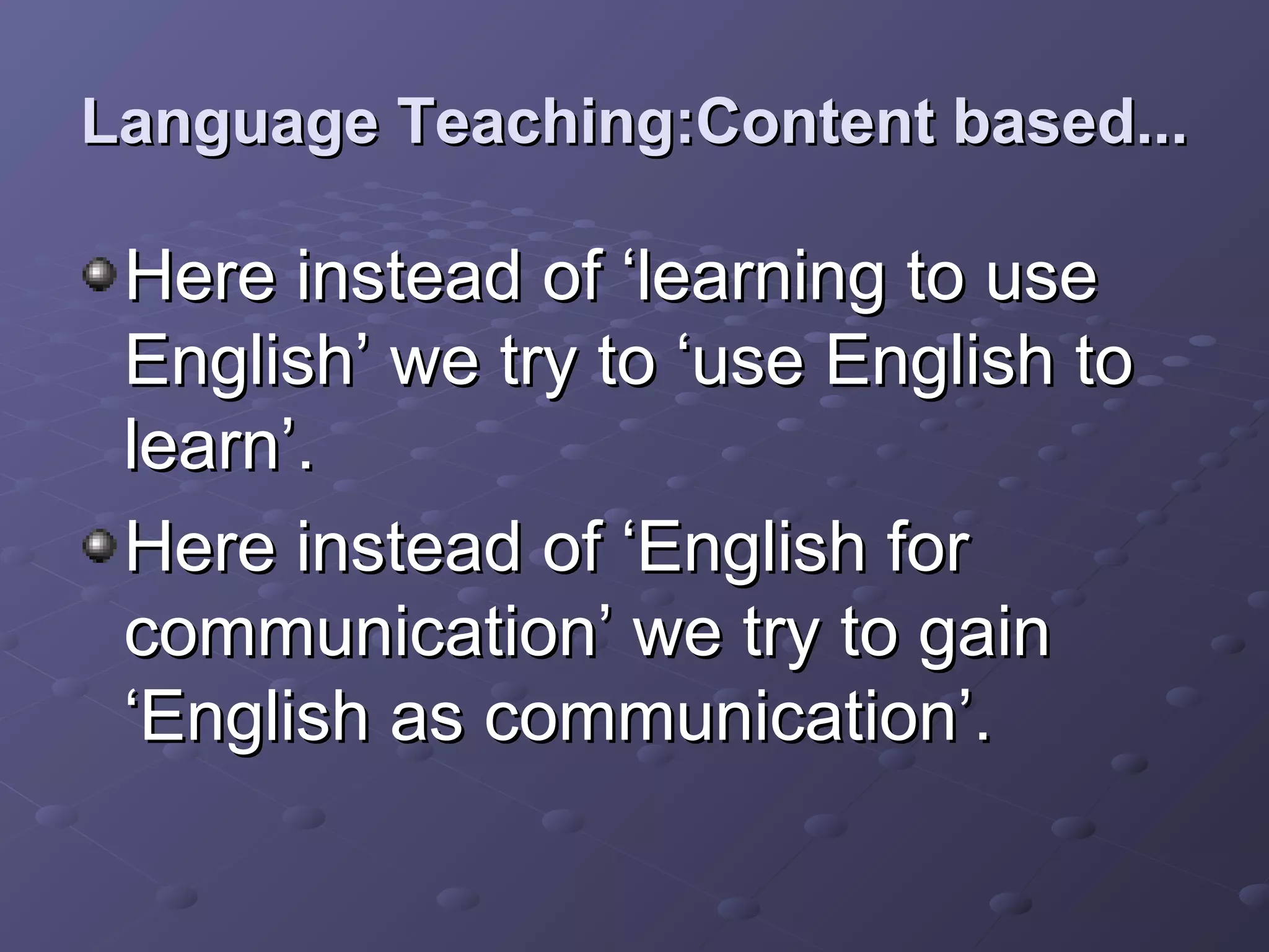 Language Teaching:Content based...

 Here instead of ‘learning to use
 English’ we try to ‘use English to
 learn’.
 Here instead of ‘English for
 communication’ we try to gain
 ‘English as communication’.
 