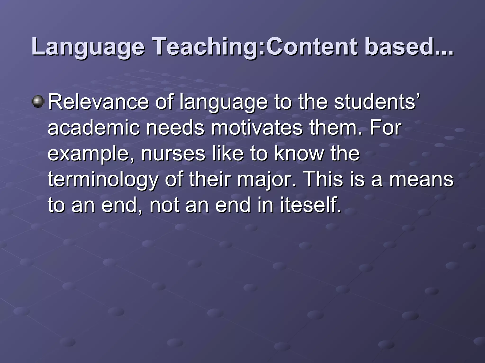 Language Teaching:Content based...

 Relevance of language to the students’
 academic needs motivates them. For
 example, nurses like to know the
 terminology of their major. This is a means
 to an end, not an end in iteself.
 