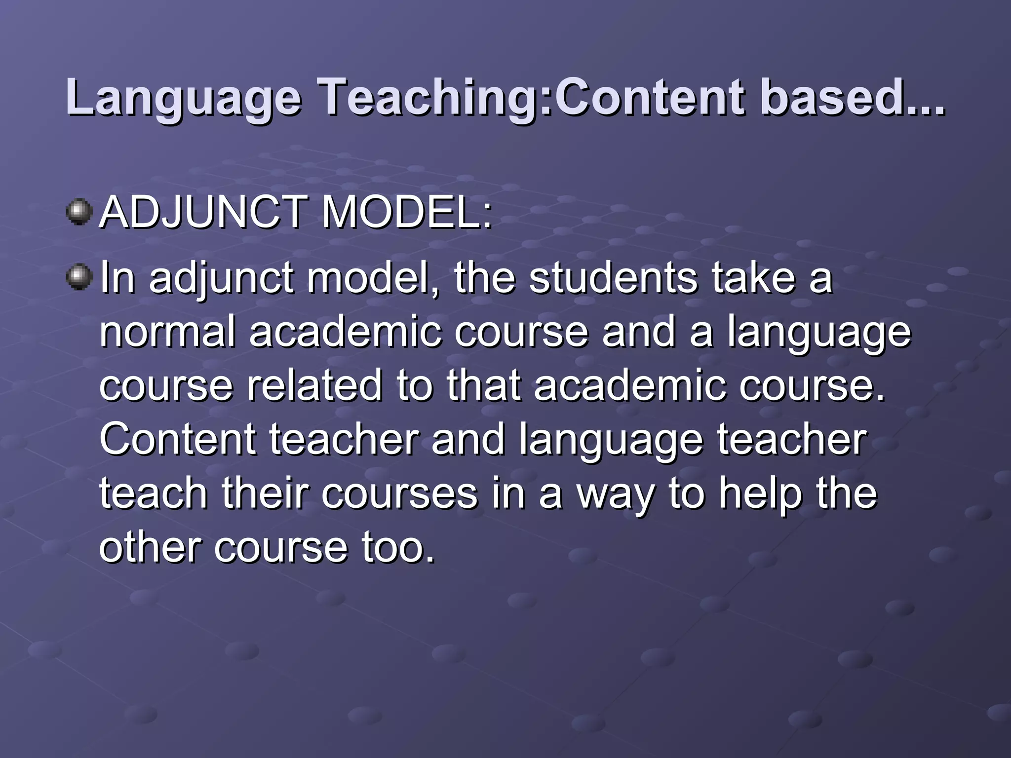 Language Teaching:Content based...

 ADJUNCT MODEL:
 In adjunct model, the students take a
 normal academic course and a language
 course related to that academic course.
 Content teacher and language teacher
 teach their courses in a way to help the
 other course too.
 