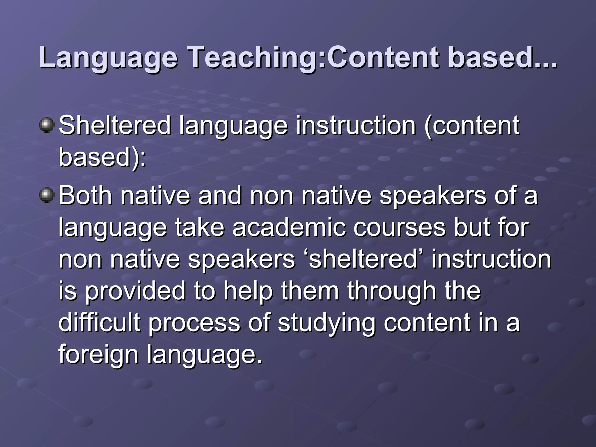 Language Teaching:Content based...

 Sheltered language instruction (content
 based):
 Both native and non native speakers of a
 language take academic courses but for
 non native speakers ‘sheltered’ instruction
 is provided to help them through the
 difficult process of studying content in a
 foreign language.
 