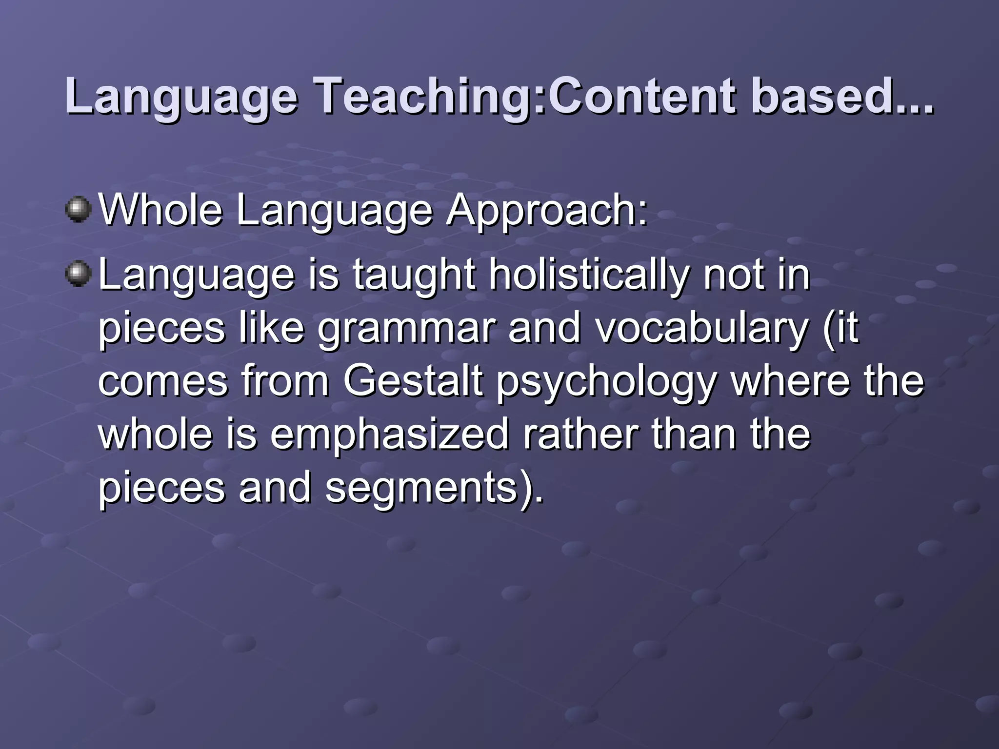 Language Teaching:Content based...

 Whole Language Approach:
 Language is taught holistically not in
 pieces like grammar and vocabulary (it
 comes from Gestalt psychology where the
 whole is emphasized rather than the
 pieces and segments).
 