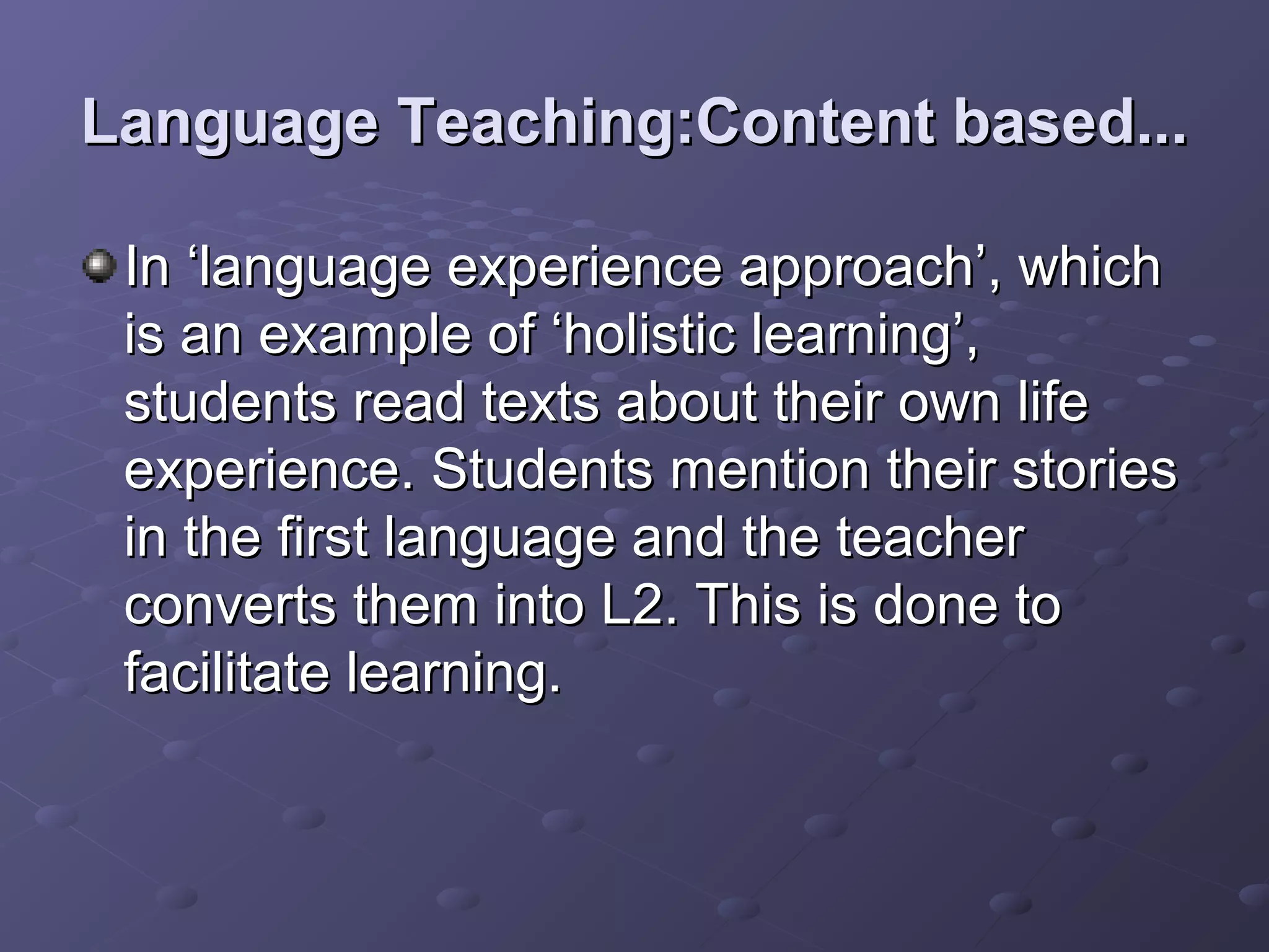 Language Teaching:Content based...

 In ‘language experience approach’, which
 is an example of ‘holistic learning’,
 students read texts about their own life
 experience. Students mention their stories
 in the first language and the teacher
 converts them into L2. This is done to
 facilitate learning.
 