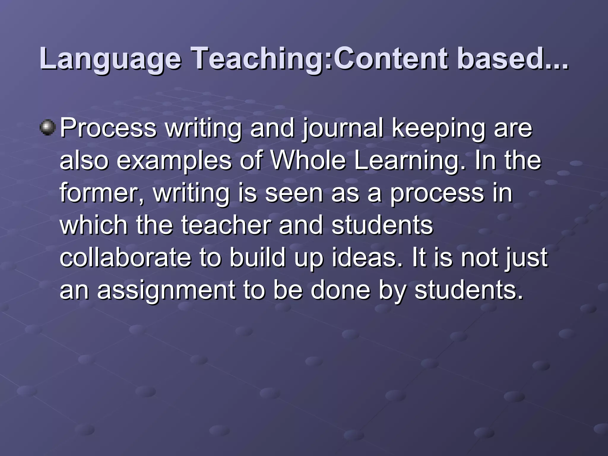 Language Teaching:Content based...

 Process writing and journal keeping are
 also examples of Whole Learning. In the
 former, writing is seen as a process in
 which the teacher and students
 collaborate to build up ideas. It is not just
 an assignment to be done by students.
 