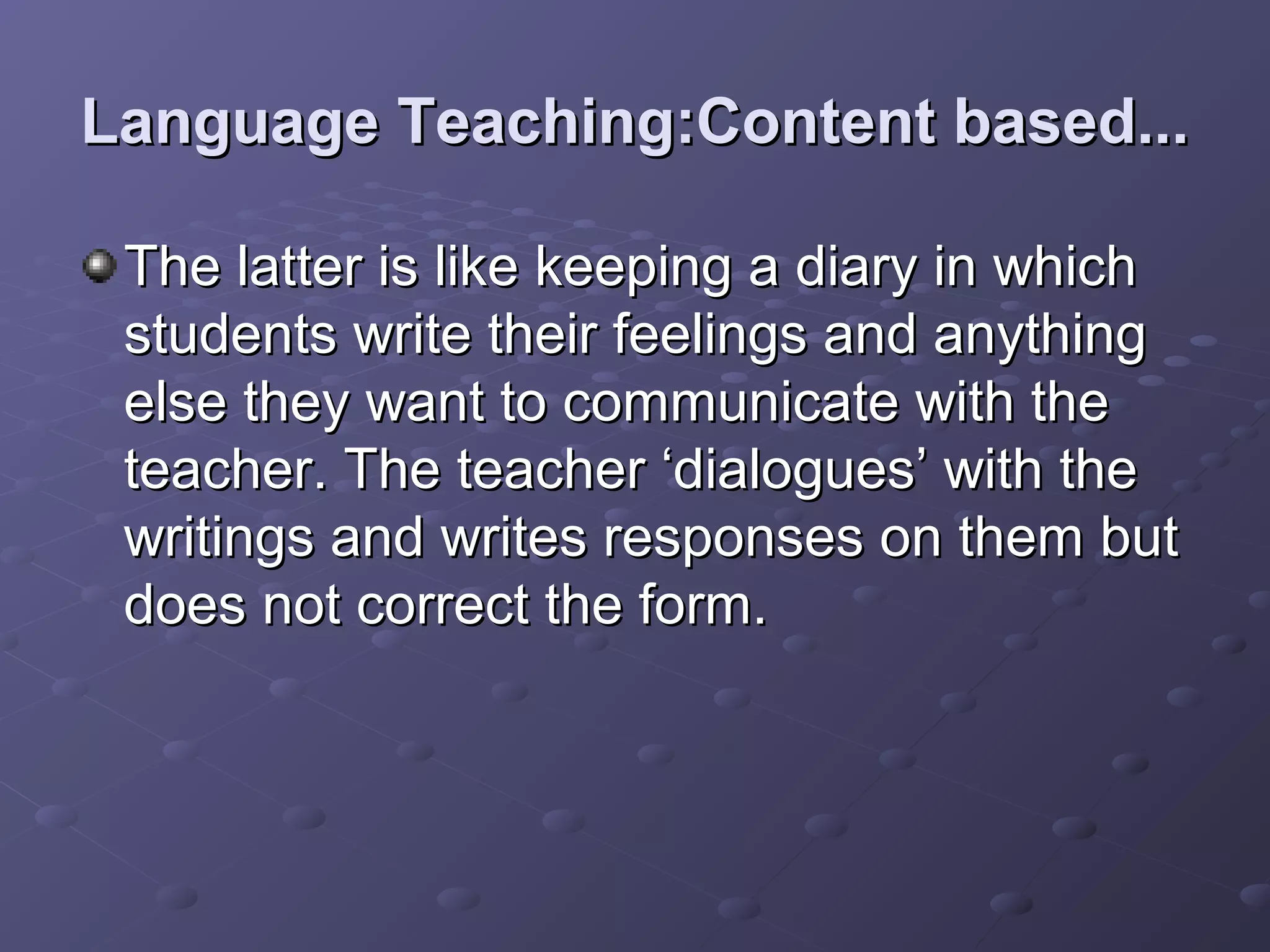 Language Teaching:Content based...

 The latter is like keeping a diary in which
 students write their feelings and anything
 else they want to communicate with the
 teacher. The teacher ‘dialogues’ with the
 writings and writes responses on them but
 does not correct the form.
 