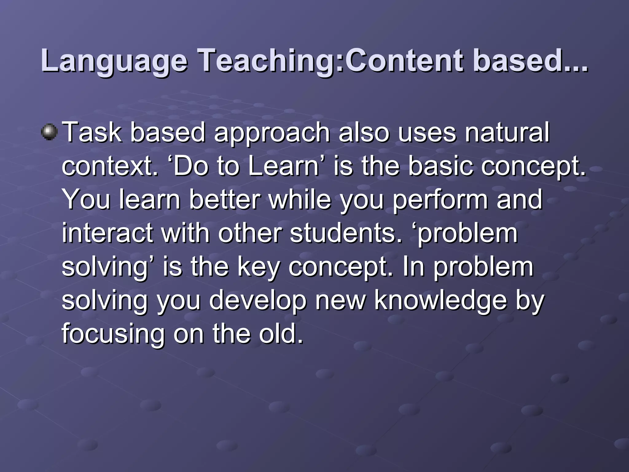 Language Teaching:Content based...

 Task based approach also uses natural
 context. ‘Do to Learn’ is the basic concept.
 You learn better while you perform and
 interact with other students. ‘problem
 solving’ is the key concept. In problem
 solving you develop new knowledge by
 focusing on the old.
 